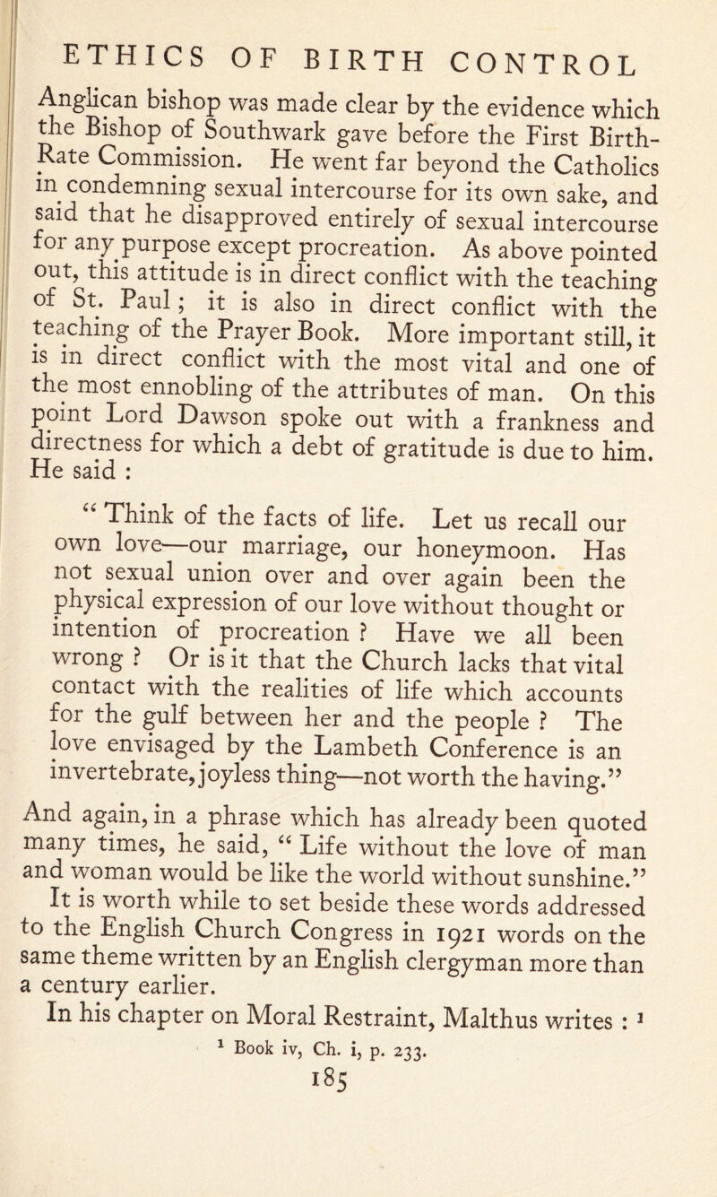 Anglican bishop was made clear hy the evidence which me Bishop of Southwark gave before the First Birth- Rate Commission. He went far beyond the Catholics in condemning sexual intercourse for its own sake, and said that he disapproved entirely of sexual intercourse 01 any purpose except procreation. As above pointed out, this attitude is in direct conflict with the teaching of St. Paul; it is also in direct conflict with the teaching of the Prayer Book. More important still, it IS in direct conflict with the most vital and one of the most ennobling of the attributes of man. On this point Lord Dawson spoke out with a frankness and directness for which a debt of gratitude is due to him. He said : Think of the facts of life. Let us recall our own love our marriage, our honeymoon. Has not sexual union over and over again been the physical expression of our love without thought or intention of procreation ? Have we all been wrong ? Or is it that the Church lacks that vital contact with the realities of life which accounts for the gulf between her and the people ? The love envisaged by the Lambeth Conference is an invertebrate, joyless thing—not worth the having.” And again, in a phrase which has already been quoted many times, he said, Life without the love of man and woman would be like the world without sunshine.” It is worth while to set beside these words addressed to the English Church Congress in 1921 words on the same theme written by an English clergyman more than a century earlier. In his chapter on Moral Restraint, Malthus writes : ^ ^ Book iv, Ch. i, p. 233.