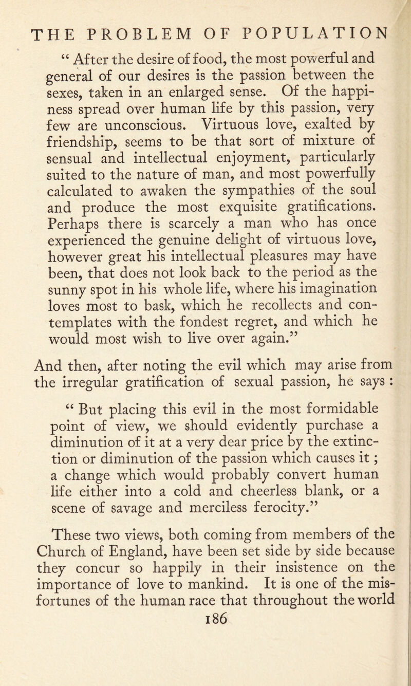 After the desire of food, the most powerful and general of our desires is the passion between the sexes, taken in an enlarged sense. Of the happi- ness spread over human life by this passion, very few are unconscious. Virtuous love, exalted by friendship, seems to be that sort of mixture of sensual and intellectual enjoyment, particularly suited to the nature of man, and most powerfully calculated to awaken the sympathies of the soul and produce the most exquisite gratifications. Perhaps there is scarcely a man who has once experienced the genuine delight of virtuous love, however great his intellectual pleasures may have been, that does not look back to the period as the sunny spot in his whole life, where his imagination loves most to bask, which he recollects and con- templates with the fondest regret, and which he would most wish to live over again.” And then, after noting the evil which may arise from the irregular gratification of sexual passion, he says: But placing this evil in the most formidable point of view, we should evidently purchase a diminution of it at a very dear price by the extinc- tion or diminution of the passion which causes it; a change which would probably convert human life either into a cold and cheerless blank, or a scene of savage and merciless ferocity.” These two views, both coming from members of the Church of England, have been set side by side because they concur so happily in their insistence on the importance of love to mankind. It is one of the mis- fortunes of the human race that throughout the world