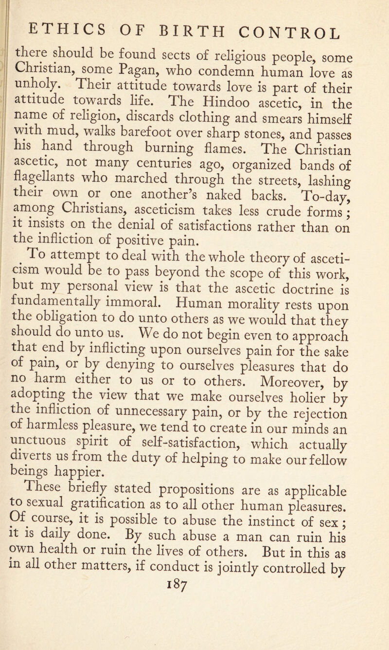 there should be found sects of religious people, some Christian, some Pagan, who condemn human love as unholy. Their attitude towards love is part of their attitude towards life. The Hindoo ascetic, in the name of religion, discards clothing and smears himself with mud, walks barefoot over sharp stones, and passes his hand through burning flames. The Christian ascetic, not many centuries ago, organized bands of flagellants who marched through the streets, lashing their own or one another’s naked backs. To-day, among Christians, asceticism takes less crude forms; it insists on the denial of satisfactions rather than on the infliction of positive pain. ^ To attempt to deal with the whole theory of asceti- cism would be to pass beyond the scope of this work, but my personal view is that the ascetic doctrine is fundarnentally immoral. Human morality rests upon the obligation to do unto others as we would that they should do unto us. We do not begin even to approach that end by inflicting upon ourselves pain for the sake of pain, or by denying to ourselves pleasures that do no harm either to us or to others. Moreover, by adopting the view that we make ourselves holier by the infliction of unnecessary pain, or by the rejection of harmless pleasure, we tend to create in our minds an unctuous spirit of self-satisfaction, which actually diverts us from the duty of helping to make our fellow beings happier. These briefly stated propositions are as applicable ^ sexual gratification as to all other human pleasures. Of course, it is possible to abuse the instinct of sex ; it is daily done. By such abuse a man can ruin his own health or ruin the lives of others. But in this as in all other matters, if conduct is jointly controlled by
