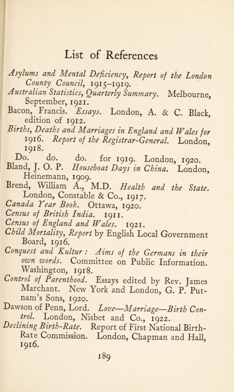 Asylums and Mental Deficiency, Report of the London County Councily 1915-1919. Australian StatisticSy Quarterly Summary, Melbourne, September, 1921. Bacon, _ Francis. Essays. London, A. & C. Black, edition of 1912. Birthsy Deaths and Marriages in England and Wales for 1916. Report of the Registrar-General, London, 1918. Do. do. do. for 1919. London, 1920. Bland, J. O. P. Houseboat Days in China, London, Heinemann, 1909. Brend, William A., M.D. Health and the State, London, Constable & Co., 1917. Canada Tear Book, Ottawa, 1920. Census of British India, 1911. Census of England and Wales, 1921. Child Mortalityy Report by English Local Government Board, 1916. Con(^uest a7id Kultur .* Aims of the Germans in their own words. Committee on Public Information. Washington, 1918. Control of Parenthood, Essays edited by Rev. James Marchant. New York and London, G. P. Put- nam’s Sons, 1920. Dawson of Penn, Lord. Love—Marriage—Birth Con- trol, London, Nisbet and Co., 1922. Declining Birth-Rate, Report of First National Birth- Rate Commission. London, Chapman and Hall, 1916.