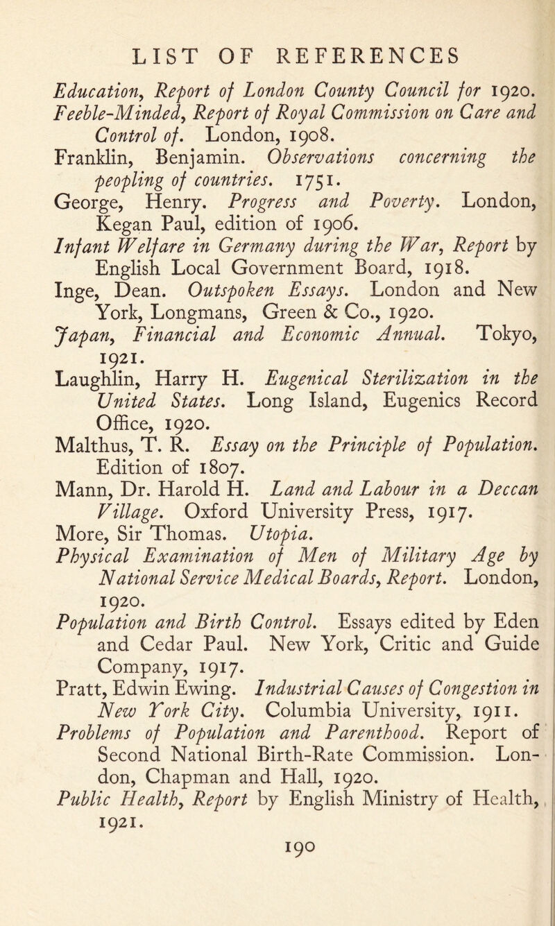 Education^ Report of London County Council for 1920. Feeble-Minded^ Report of Royal Commission on Care and Control of, London, 1908. Franklin, Benjamin. Observations concerning the peopling of countries. 1751. George, Henry. Progress and Poverty. London, Kegan Paul, edition of 1906. Infant Welfare in Germany during the JVar^ Report by English Local Government Board, 1918. Inge, Dean. Outspoken Essays. London and New York, Longmans, Green & Co., 1920. Japan^ Financial and Economic Annual. Tokyo, 1921. Laughlin, Harry H. Eugenical Sterilization in the United States. Long Island, Eugenics Record Office, 1920. Malthus, T. R. Essay on the Principle of Population. Edition of 1807. Mann, Dr. Harold H. Land and Labour in a Deccan Village. Oxford University Press, 1917. More, Sir Thomas. Utopia. Physical Examination of Men of Military Age by National Service Medical Boards^ Report. London, 1920. Population and Birth Control. Essays edited by Eden and Cedar Paul. New York, Critic and Guide Company, 1917. Pratt, Edwin Ewing. Industrial Causes of Congestion in New York City. Columbia University, 1911. Problems of Population and Parenthood. Report of Second National Birth-Rate Commission. Lon- don, Chapman and Hall, 1920. Public Healthy Report by English Ministry of Health, 1921.