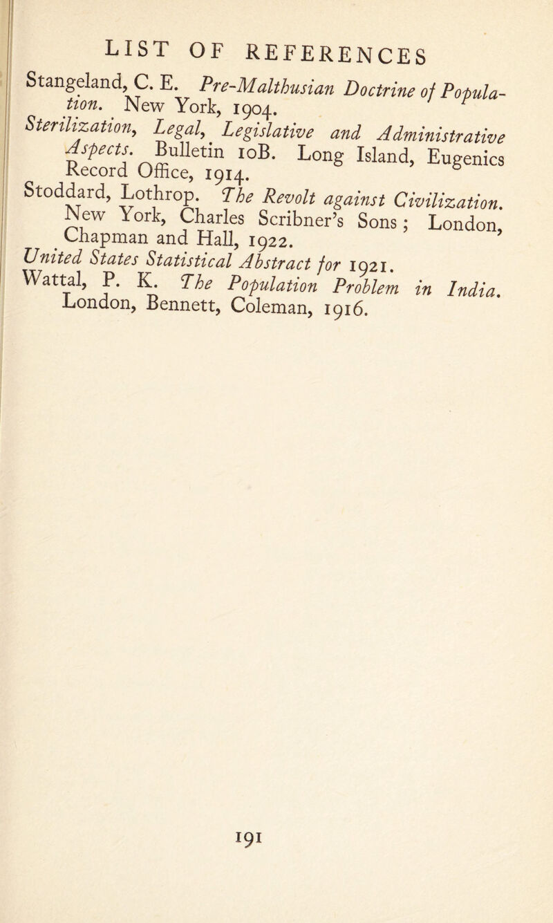 Stangeland, C. E. Pre-Malthusian Doctrine of Popula- twn. ^ New York, 1904. Stenhzatton, Legal, Legislative and Administrative Bulletin loB. Long Island, Eugenics Record Office, 1914. Stoddard, Lothrop. Lhe Revolt against Civilization. New York, Charles Scribner’s Sons; London _ Chapman and Hall, 1922. United States Statistical Abstract for 1921, Wattal, P. IL The Population Problem in India. London, Bennett, Coleman, 1916.
