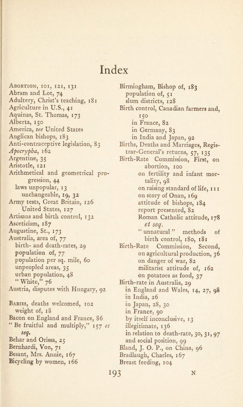 Index Abortion, ioi, 121, 131 Abram and Lot, 74 Adultery, Christ’s teaching, 181 Agriculture in U.S., 41 Aquinas, St. Thomas, 173 Alberta, 150 America, see United States Anglican bishops, 183 Anti-contraceptive legislation, 83 Apocrypha^ 162 Argentine, 35 Aristotle, 121 Arithmetical and geometrical pro- gression, 44 laws unpopular, 13 unchangeable, 19, 32 Army tests, Great Britain, 126 United States, 127 Artisans and birth control, 132 Asceticism, 187 Augustine, St., 173 Australia, area of, 77 birth- and death-rates, 29 population of, 77 population per sq. mile, 60 unpeopled areas, 35 urban population, 48 “ White,” 76 Austria, disputes with Hungary, 92 Babies, deaths welcomed, 102 weight of, 18 Bacon on England and France, 86 “ Be fruitful and multiply,” 157 et seq, Behar and Orissa, 25 Bernhardi, Von, 71 Besant, Mrs. Annie, 167 Bicycling by women, 166 Birmingham, Bishop of, 183 population of, 51 slum districts, 128 Birth control, Canadian farmers and, 150 in France, 82 in Germany, 83 in India and Japan, 92 Births, Deaths and Marriages, Regis- trar-General’s returns, 57, 135 Birth-Rate Commission, First, on abortion, 100 on fertility and infant mor- tality, 98 on raising standard of life, 111 on story of Onan, 169 attitude of bishops, 184 report presented, 82 Roman Catholic attitude, 178 et seq. “ unnatural ” methods of birth control, 180, 181 Birth-Rate Commission, Second, on agricultural production, 36 on danger of war, 82 militarist attitude of, 162 on potatoes as food, 37 Birth-rate in Australia, 29 in England and Wales, 14, 27, 98 in India, 26 in Japan, 28, 30 in France, 90 by itself inconclusive, 13 illegitimate, 136 in relation to death-rate, 30, 31, 97 and social position, 99 Bland, J. O. P., on China, 96 Bradlaugh, Charles, 167 Breast feeding, 104 N