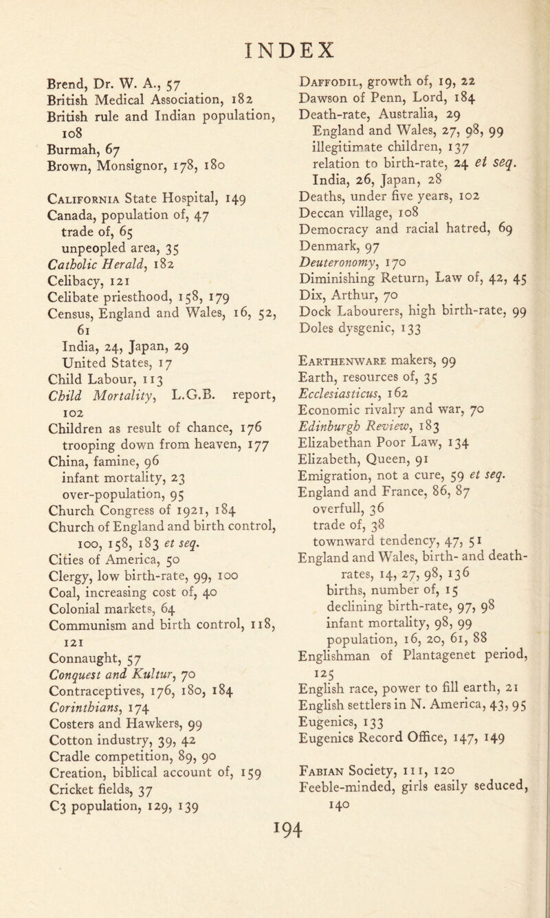 Brend, Dr. W. A., 57 British Medical Association, 182 British rule and Indian population, 108 Burmah, 67 Brown, Monsignor, 178, 180 California State Hospital, 149 Canada, population of, 47 trade of, 65 unpeopled area, 35 Catholic Herald, 182 Celibacy, 121 Celibate priesthood, 158, 179 Census, England and Wales, 16, 52, 61 India, 24, Japan, 29 United States, 17 Child Labour, 113 Child Mortality, L.G.B. report, 102 Children as result of chance, 176 trooping down from heaven, 177 China, famine, 96 infant mortality, 23 over-population, 95 Church Congress of 1921, 184 Church of England and birth control, 100, 158, 183 et seq. Cities of America, 50 Clergy, low birth-rate, 99, 100 Coal, increasing cost of, 40 Colonial markets, 64 Communism and birth control, 118, 121 Connaught, 57 Conquest and Kultur, 70 Contraceptives, 176, 180, 184 Corinthians, 174 Costers and Hawkers, 99 Cotton industry, 39, 42 Cradle competition, 89, 90 Creation, biblical account of, 159 Cricket fields, 37 C3 population, 129, 139 Daffodil, growth of, 19, 22 Dawson of Penn, Lord, 184 Death-rate, Australia, 29 England and Wales, 27, 98, 99 illegitimate children, 137 relation to birth-rate, 24 et seq, India, 26, Japan, 28 Deaths, under five years, 102 Deccan village, 108 Democracy and racial hatred, 69 Denmark, 97 Deuteronomy, 170 Diminishing Return, Law of, 42, 45 Dix, Arthur, 70 Dock Labourers, high birth-rate, 99 Doles dysgenic, 133 Earthenware makers, 99 Earth, resources of, 35 Ecclesiasticus, 162 Economic rivalry and war, 70 Edinburgh Review, 183 Elizabethan Poor Law, 134 Elizabeth, Queen, 91 Emigration, not a cure, 59 et seq. England and France, 86, 87 overfull, 36 trade of, 38 townward tendency, 47, 51 England and Wales, birth- and death- rates, 14, 27, 98, 136 births, number of, 15 declining birth-rate, 97, 98 infant mortality, 98, 99 population, 16, 20, 61, 88 Englishman of Plantagenet period, 125 English race, power to fill earth, 21 English settlers in N. America, 43, 95 Eugenics, 133 Eugenics Record Office, 147, 149 Fabian Society, iii, 120 Feeble-minded, girls easily seduced, 140