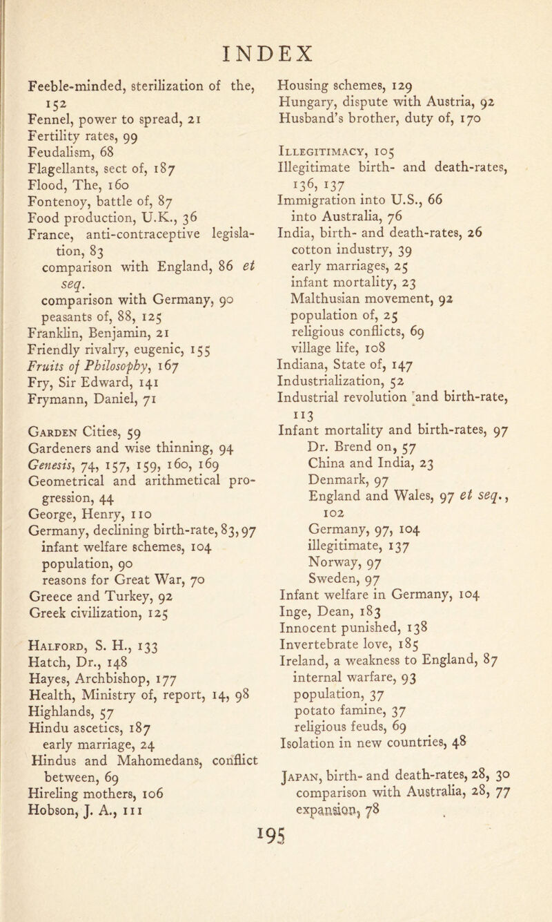Feeble-minded, sterilization of the, Fennel, power to spread, 21 Fertility rates, 99 Feudalism, 68 Flagellants, sect of, 187 Flood, The, 160 Fontenoy, battle of, 87 Food production, U.K., 36 France, anti-contraceptive legisla- tion, 83 comparison with England, 86 et seq. comparison with Germany, 90 peasants of, 88, 125 Franklin, Benjamin, 21 Friendly rivalry, eugenic, 155 Fruits of Philosophy^ 167 Fry, Sir Edward, 141 Frymann, Daniel, 71 Garden Cities, 59 Gardeners and wise thinning, 94 Genesis^ 74, 157, 159, 160, 169 Geometrical and arithmetical pro- gression, 44 George, Henry, no Germany, declining birth-rate, 83,97 infant welfare schemes, 104 population, 90 reasons for Great War, 70 Greece and Turkey, 92 Greek civilization, 125 Halford, S. H., 133 Hatch, Dr., 148 Hayes, Archbishop, 177 Health, Ministry of, report, 14, 98 Highlands, 57 Hindu ascetics, 187 early marriage, 24 Hindus and Mahomedans, conflict between, 69 Hireling mothers, 106 Hobson, J. A., in Housing schemes, 129 Hungary, dispute with Austria, 92 Husband’s brother, duty of, 170 Illegitimacy, 105 Illegitimate birth- and death-rates, 136, 137 Immigration into U.S., 66 into Australia, 76 India, birth- and death-rates, 26 cotton industry, 39 early marriages, 25 infant mortality, 23 Malthusian movement, 92 population of, 25 religious conflicts, 69 village life, 108 Indiana, State of, 147 Industrialization, 52 Industrial revolution ’^and birth-rate, ■X * II3 Infant mortality and birth-rates, 97 Dr. Brend on, 57 China and India, 23 Denmark, 97 England and Wales, 97 Qt seq,^ 102 Germany, 97, 104 illegitimate, 137 Norway, 97 Sweden, 97 Infant welfare in Germany, 104 Inge, Dean, 183 Innocent punished, 138 Invertebrate love, 185 Ireland, a weakness to England, 87 internal warfare, 93 population, 37 potato famine, 37 religious feuds, 69 Isolation in new countries, 48 Japan, birth- and death-rates, 28, 30 comparison with Australia, 28, 77 expaniiouj 78 19s