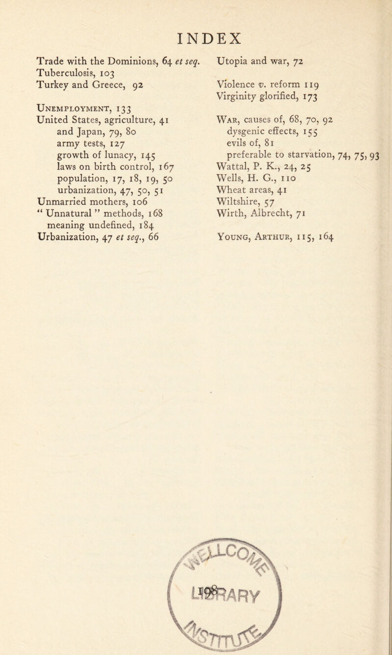 Trade with the Dominions, 64 et seq. Tuberculosis, 103 Turkey and Greece, 92 Unemployment, 133 United States, agriculture, 41 and Japan, 79, 80 army tests, 127 growth of lunacy, 145 laws on birth control, 167 population, 17, 18, 19, 50 urbanization, 47, 50, 51 Unmarried mothers, 106 “ Unnatural ” methods, 168 meaning undefined, 184 Urbanization, 47 et seq.^ 66 Utopia and war, 72 Violence v. reform 119 Virginity glorified, 173 War, causes of, 68, 70, 92 dysgenic effects, 155 evils of, 81 preferable to starvation, Wattal, P. K., 24, 25 Wells, H. G., no Wheat areas, 41 Wiltshire, 57 Wirth, Albrecht, 71 Young, Arthur, 115, 164 74, 75, 93