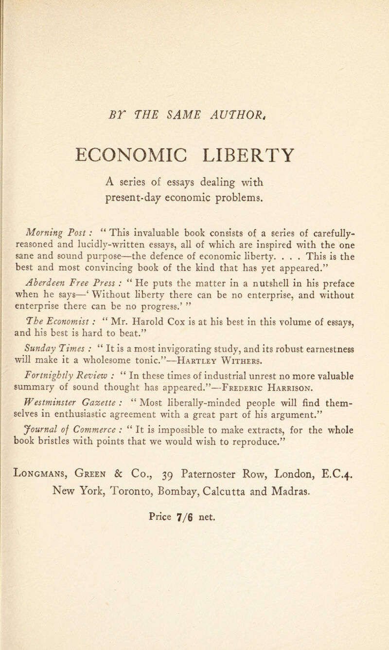 BT THE SAME AUTHOR, ECONOMIC LIBERTY A series of essays dealing with present-day economic problems. Morning Post : “ This invaluable book consists of a series of carefully- reasoned and lucidly-written essays, all of which are inspired with the one sane and sound purpose—the defence of economic liberty. . . . This is the best and most convincing book of the kind that has yet appeared.” Aherdeeti Free Press : “ He puts the matter in a nutshell in his preface when he says—‘ Without liberty there can be no enterprise, and without enterprise there can be no progress.’ ” The Economist : “ Mr. Harold Cox is at his best in this volume of essays, and his best is hard to beat.” Sunday Times : “ It is a most invigorating study, and its robust earnestness will make it a wholesome tonic.”—Hartley Withers. Fortnightly Review : “In these times of industrial unrest no more valuable summary of sound thought has appeared.”—Frederic Harrison. Westminster Gazette : “ Most liberally-minded people will find them- selves in enthusiastic agreement with a great part of his argument.” Journal of Commerce : “ It is impossible to make extracts, for the whole book bristles with points that we would wish to reproduce.” Longmans, Green & Co., 39 Paternoster Row, London, E.C.4. New York, Toronto, Bombay, Calcutta and Madras. Price 7/6 net.