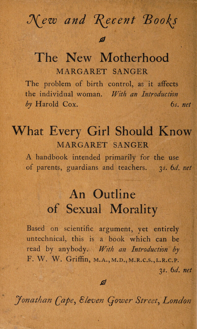 and ^^ecent ^ookj a \ The New Motherhood MARGARET SANGER The problem of birth control, as it affects the individual woman. With an Introduction by Harold Cox. bx. net What Every Girl Should Know MARGARET SANGER A handbook intended primarily for the use of parents, guardians and teachers. 3X. bd. net An Outline of Sexual Morality Based on scientific argument, yet entirely untechnical, this is a book which can be read by anybody. With an Introduction by F. W. W. Griffin, M.A., M.D., M.R.C.S.,L.R.C.P. 3X. bd. net Jonathan Qape^ Eleven Gower Street^ London