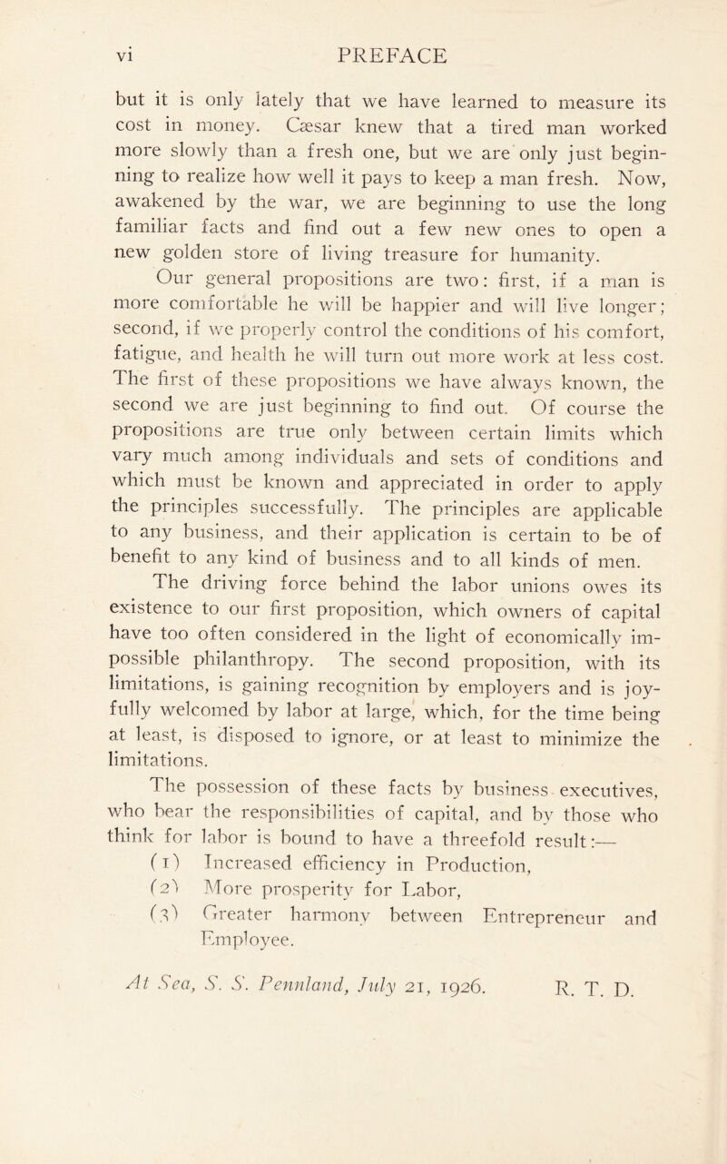 but it is only lately that we have learned to measure its cost in money. Caesar knew that a tired man worked more slowly than a fresh one, but we are only just begin- ning to realize how well it pays to keep a man fresh. Now, awakened by the war, we are beginning to use the long familiar facts and find out a few new ones to open a new golden store of living treasure for humanity. Our general propositions are two: first, if a man is more comfortable he will be happier and will live longer ; second, if we properly control the conditions of his comfort, fatigue, and health he will turn out more work at less cost. The first of these propositions we have always known, the second we are just beginning to find out. Of course the propositions are true only between certain limits which vary much among individuals and sets of conditions and which must be known and appreciated in order to apply the principles successfully. The principles are applicable to any business, and their application is certain to be of benefit to any kind of business and to all kinds of men. The driving force behind the labor unions owes its existence to our first proposition, which owners of capital have too often considered in the light of economically im- possible philanthropy. The second proposition, with its limitations, is gaining recognition by employers and is joy- fully welcomed by labor at large, which, for the time being at least, is disposed to ignore, or at least to minimize the limitations. The possession of these facts by business executives, who bear the responsibilities of capital, and by those who think for labor is bound to have a threefold result:— (i) Increased efficiency in Production, (2! More prosperity for Labor, (.l) Greater harmony between Entrepreneur and Employee. At Sea, S. S. Pennland, July 21, 1926. R. T. D.