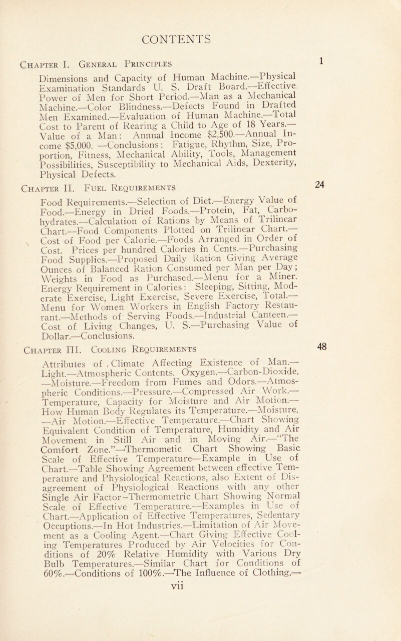 Chapter I. General Principles Dimensions and Capacity of Human Machine.—Physical Examination Standards U. S. Draft Board. Effective Power of Men for Short Period.—Man as a Mechanical Machine.—Color Blindness.—Defects Found in Drafted Men Examined.—Evaluation of Human Machine. Total Cost to Parent of Rearing a Child to Age of 18 Years. Value of a Man: Annual Income $2,500.—Annual In- come $5,000. —Conclusions: Fatigue, Rhythm, Size, Pro- portion, Fitness, Mechanical Ability, Tools, Management Possibilities, Susceptibility to Mechanical Aids, Dexterity, Physical Defects. Chapter II. Fuel Requirements Food Requirements.—Selection of Diet.—Energy Value of Food.—Energy in Dried Foods.—Protein, hat, Carbo- hydrates.—Calculation of Rations by Means of I rilinear Chart.—Food Components Plotted on Trilinear Chart- Cost of Food per Calorie.—Foods Arranged in Order.of Cost. Prices per hundred Calories in Cents.—Purchasing Food Supplies.—Proposed Daily Ration Giving Average Ounces of Balanced Ration Consumed per Alan per Day; Weights in Food as Purchased—Menu for a Miner. Energy Requirement in Calories: Sleeping, Sitting, Mod- erate Exercise, Fight Exercise, Severe Exercise, Total. Alenu for Women Workers in English Factory Restau- rant.—Alethods of Serving Foods.—Industrial Canteen- Cost of Living Changes, U. S—Purchasing Value of Dollar.—Conclusions. Chapter HI. Cooling Requirements Attributes of . Climate Affecting Existence of Man.- Light.—Atmospheric Contents. Oxygen.—Carbon-Dioxide. —Aloisture.—Freedom from Fumes and Odors.—Atmos- pheric Conditions.—Pressure.—Compressed Air Work.— Temperature, Capacity for Aloisture and Air Motion.— How Pluman Body Regulates its Temperature.—Aloisture. —Air Motion.—Effective Temperature-Chart Showing Equivalent Condition of Temperature, Humidity and Air Movement in Still Air and in Moving Air.—“The Comfort Zone.”—Thermometic Chart Showing Basic Scale of Effective Temperature—Example in Use of Chart.—Table Showing Agreement between effective Tem- perature and Physiological Reactions, also Extent of Dis- agreement of Physiological Reactions with any other Single Air Factor—Thermometric Chart Showing Normal Scale of Effective Temperature.—Examples in Use of Chart.—Application of Effective Temperatures, Sedentary Occuptions.—In Hot Industries.—Limitation of Air Afove- ment as a Cooling Agent.—Chart Giving Effective Cool- ing Temperatures Produced by Air Velocities for Con- ditions of 20% Relative Humidity with Various Dry Bulb Temperatures.—Similar Chart for Conditions of 60%.—Conditions of 100%.—The Influence of Clothing.—