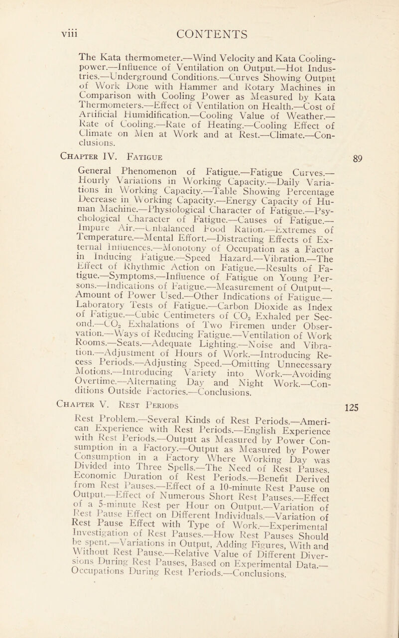 The Kata thermometer.—Wind Velocity and Kata Cooling- power—Influence of Ventilation on Output—Hot Indus- tries.—Underground Conditions.—Curves Showing Output of Work Done with Hammer and Rotary Machines in Comparison with Cooling Power as Measured by Kata Thermometers.—Effect of Ventilation on Health.—Cost of Artificial Humidification.—Cooling Value of Weather- Rate of Cooling.—Rate of Heating.—Cooling Effect of Climate on Men at Work and at Rest.—Climate.—Con- clusions. Chapter IV. Fatigue General Phenomenon of Fatigue.—Fatigue Curves.— Hourly Variations in Working Capacity.—Daily Varia- tions in Working Capacity.—Table Showing Percentage Decrease in Working Capacity.—Energy Capacity of Hu- man Machine.—Physiological Character of Fatigue.—Psy- chological Character of Fatigue.—Causes of Fatigue.— Impure Air. -Unbalanced hood Ration.—Extremes of Temperature.—Mental Effort.—Distracting Effects of Ex- ternal Influences.-—Monotony of Occupation as a Factor in Inducing batigue.—Speed Hazard.—-Vibration.—The Effect of Rhythmic Action on Fatigue.—Results of Fa- tigue. Symptoms.—Influence of Fatigue on Young Per- sons.—-Indications of Fatigue.—Measurement of Output—. Amount of Power Used.-—Other Indications of Fatigue.— Laboratory Tests of Fatigue.—Carbon Dioxide as Index of batigue.—Cubic Centimeters of COa Exhaled per Sec- ond. C02 Exhalations of Two Firemen under Obser- vation.—Ways of Reducing Fatigue.—Ventilation of Work Rooms.—Seats.—Adequate Lighting—Noise and Vibra- tion.—Adjustment of Hours of Work.—Introducing Re- cess I eiiods. Adjusting Speed.—Omitting Unnecessary Motions.—Introducing Variety into Work.—Avoiding- Overtime.—Alternating Day and Night Work.—Con- ditions Outside bactories.—Conclusions. Chapter V. Rest Periods Rest I roblem. Several Kinds of Rest Periods.—Ameri- can Experience with Rest Periods.—English Experience with Rest Periods.—Output as Measured by Power Con- sumption in a Factory.—Output as Measured by Power Consumption in a Factory Where Working Day was Divided into Three Spells.—The Need of Rest Pauses. Economic Duration of Rest Periods.—Benefit Derived nom Rest Pauses.—-Effect of a 10-minute Rest Pause on Output.—Effect of Numerous Short Rest Pauses. Effect of a 5-minute Rest per Hour on Output.—Variation of Rest Pause Effect on Different Individuals.—Variation of Rest Pause Effect with Type of Work.—Experimental Investigation of Rest Pauses.—How Rest Pauses Should be spent.—Variations in Output, Adding Figures, With and Without Rest Pause.—Relative Value of Different Diver- sions During Rest Pauses, Based on Experimental Data.— Occupations During Rest Periods.—Conclusions.
