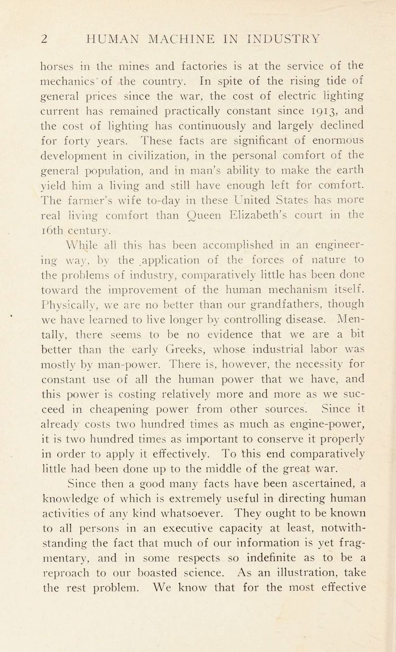 horses in the mines and factories is at the service of the mechanics of the country. In spite of the rising tide of general prices since the war, the cost of electric lighting current has remained practically constant since 1913, and the cost of lighting has continuously and largely declined for forty years. These facts are significant of enormous development in civilization, in the personal comfort of the general population, and in man’s ability to make the earth yield him a living and still have enough left for comfort. The farmer’s wife to-day in these United States has more real living comfort than Queen Elizabeth’s court in the 16th century. While all this has been accomplished in an engineer- ing way, by the application of the forces of nature to the problems of industry, comparatively little has been done toward the improvement of the human mechanism itself. Physically, we are no better than our grandfathers, though we have learned to live longer by controlling disease. Men- tally, there seems to be no evidence that we are a bit better than the early Greeks, whose industrial labor was mostly by man-power. There is, however, the necessity for constant use of all the human power that we have, and this power is costing relatively more and more as we suc- ceed in cheapening power from other sources. Since it already costs two hundred times as much as engine-power, it is two hundred times as important to conserve it properly in order to apply it effectively. To this end comparatively little had been done up to the middle of the great war. Since then a good many facts have been ascertained, a knowledge of which is extremely useful in directing human activities of any kind whatsoever. They ought to be known to all persons in an executive capacity at least, notwith- standing the fact that much of our information is yet frag- mentary, and in some respects so indefinite as to be a reproach to our boasted science. As an illustration, take the rest problem. We know that for the most effective