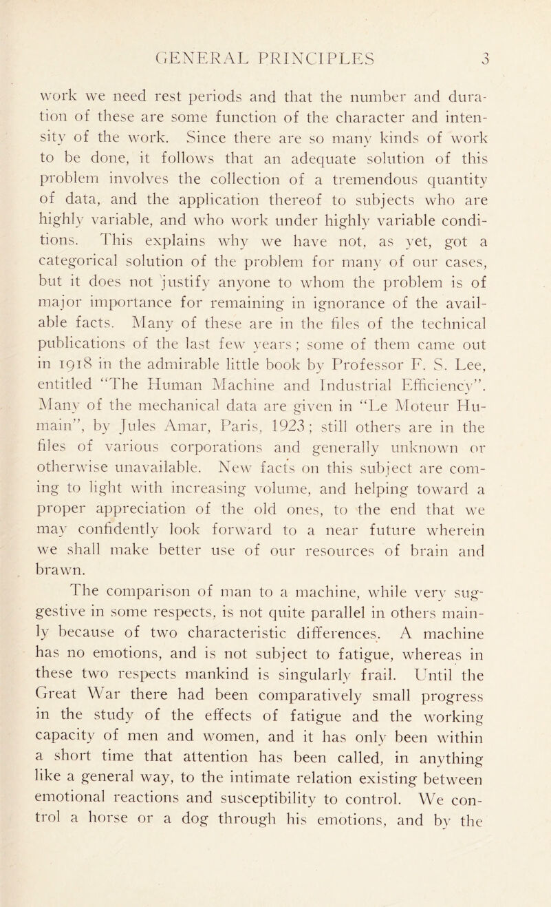 work we need rest periods and that the number and dura- tion of these are some function of the character and inten- sity of the work. Since there are so many kinds of work to be done, it follows that an adequate solution of this problem involves the collection of a tremendous quantity of data, and the application thereof to subjects who are highly variable, and who work under highly variable condi- tions. This explains why we have not, as yet, got a categorical solution of the problem for many of our cases, but it does not justify anyone to whom the problem is of major importance for remaining in ignorance of the avail- able facts. Many of these are in the files of the technical publications of the last few years ; some of them came out in 1918 in the admirable little book by Professor F. S. Lee, entitled “The Human Machine and Industrial Efficiency”. Many of the mechanical data are given in “Le Moteur Hu- main'’, by Jules Amar, Paris, 1923; still others are in the files of various corporations and generally unknown or otherwise unavailable. New facts on this subject are com- ing to light with increasing volume, and helping toward a proper appreciation of the old ones, to the end that we may confidently look forward to a near future wherein we shall make better use of our resources of brain and brawn. The comparison of man to a machine, while very sug- gestive in some respects, is not quite parallel in others main- ly because of two characteristic differences. A machine has no emotions, and is not subject to fatigue, whereas in these two respects mankind is singularly frail. Until the Great War there had been comparatively small progress in the study of the effects of fatigue and the working capacity of men and women, and it has only been within a short time that attention has been called, in anything like a general way, to the intimate relation existing between emotional reactions and susceptibility to control. We con- trol a horse or a dog through his emotions, and by the