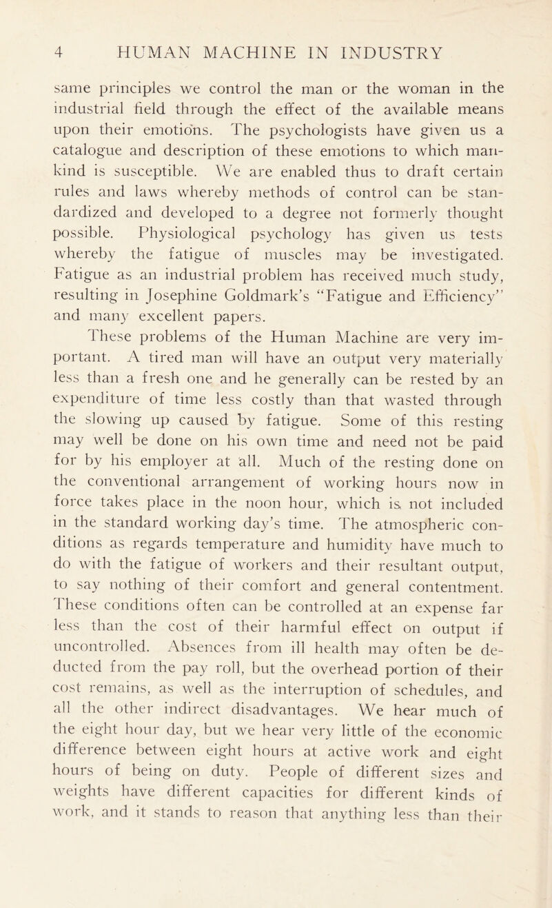 same principles we control the man or the woman in the industrial held through the effect of the available means upon their emotions. The psychologists have given us a catalogue and description of these emotions to which man- kind is susceptible. We are enabled thus to draft certain rules and laws whereby methods of control can be stan- dardized and developed to a degree not formerly thought possible. Physiological psychology has given us tests whereby the fatigue of muscles may be investigated. Fatigue as an industrial problem has received much study, resulting in Josephine Goldmark’s “Fatigue and Efficiency” and many excellent papers. 1 hese problems of the Human Machine are very im- portant. A tired man will have an output very materially less than a fresh one and he generally can be rested by an expenditure of time less costly than that wasted through the slowing up caused by fatigue. Some of this resting may well be done on his own time and need not be paid for by his employer at all. Much of the resting done on the conventional arrangement of working hours now in force takes place in the noon hour, which is, not included in the standard working day’s time. The atmospheric con- ditions as regards temperature and humidity have much to do with the fatigue of workers and their resultant output, to say nothing of their comfort and general contentment. These conditions often can be controlled at an expense far less than the cost of their harmful effect on output if uncontrolled. Absences from ill health may often be de- ducted from the pay roll, but the overhead portion of their cost remains, as well as the interruption of schedules, and all the other indirect disadvantages. We hear much of the eight hour day, but we hear very little of the economic difference between eight hours at active work and eight hours of being on duty. People of different sizes and weights have different capacities for different kinds of work, and it stands to reason that anything less than their