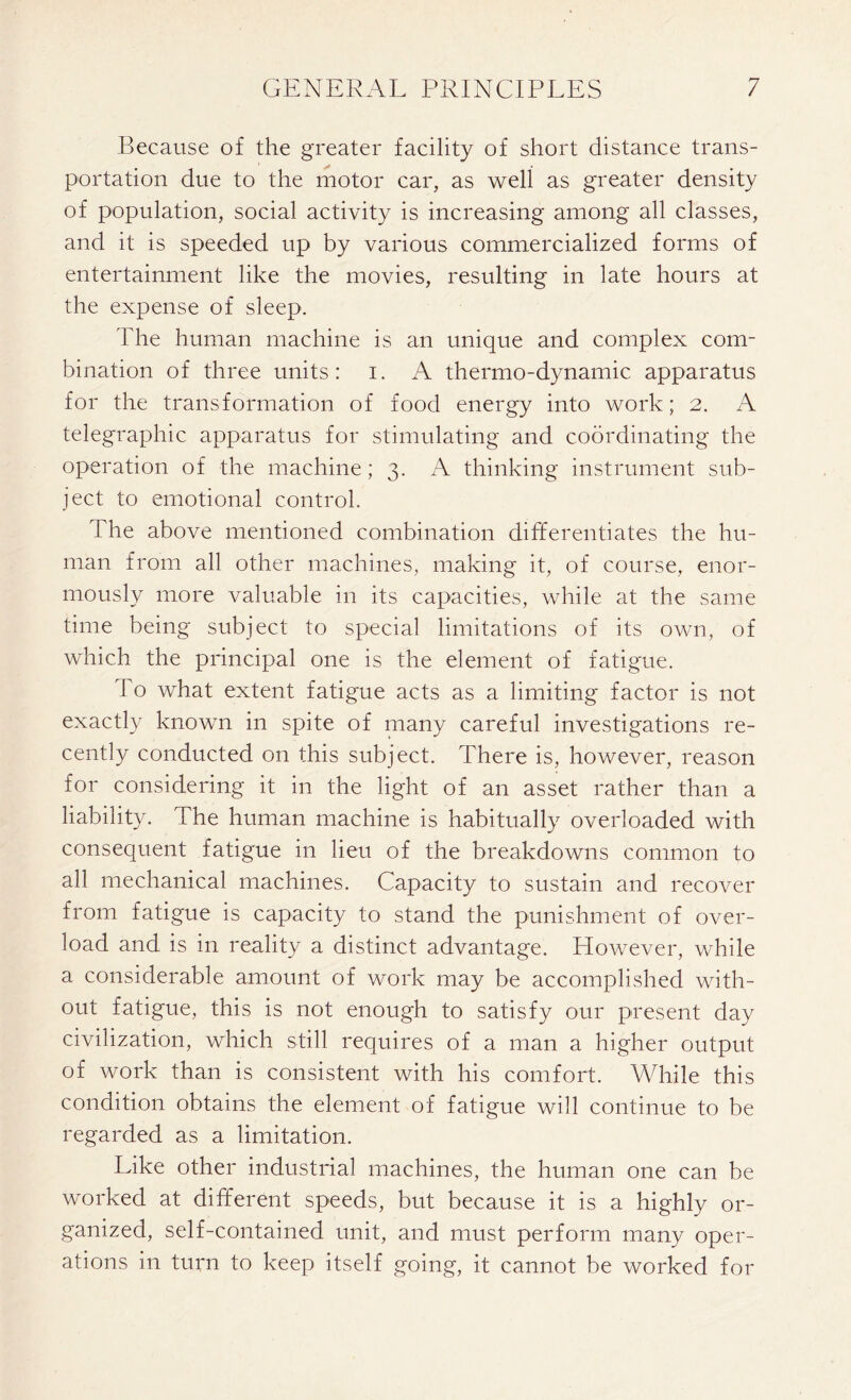 Because of the greater facility of short distance trans- portation due to the motor car, as well as greater density of population, social activity is increasing among all classes, and it is speeded up by various commercialized forms of entertainment like the movies, resulting in late hours at the expense of sleep. The human machine is an unique and complex com- bination of three units: i. A thermo-dynamic apparatus for the transformation of food energy into work; 2. A telegraphic apparatus for stimulating and coordinating the operation of the machine; 3. A thinking instrument sub- ject to emotional control. The above mentioned combination differentiates the hu- man from all other machines, making it, of course, enor- mously more valuable in its capacities, while at the same time being subject to special limitations of its own, of which the principal one is the element of fatigue. To what extent fatigue acts as a limiting factor is not exactly known in spite of many careful investigations re- cently conducted on this subject. There is, however, reason for considering it in the light of an asset rather than a liability. The human machine is habitually overloaded with consequent fatigue in lieu of the breakdowns common to all mechanical machines. Capacity to sustain and recover from fatigue is capacity to stand the punishment of over- load and is in reality a distinct advantage. However, while a considerable amount of work may be accomplished with- out fatigue, this is not enough to satisfy our present day civilization, which still requires of a man a higher output of work than is consistent with his comfort. While this condition obtains the element of fatigue will continue to be regarded as a limitation. Like other industrial machines, the human one can be worked at different speeds, but because it is a highly or- ganized, self-contained unit, and must perform many oper- ations in turn to keep itself going, it cannot be worked for