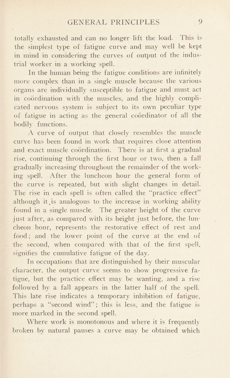 totally exhausted and can no longer lift the load. This is the simplest type of fatigue curve and may well be kept in mind in considering the curves of output of the indus- trial worker in a working spell. In the human being the fatigue conditions are infinitely more complex than in a single muscle because the various organs are individually susceptible to fatigue and must act in coordination with the muscles, and the highly compli- cated nervous system is subject to its own peculiar type of fatigue in acting as the general coordinator of all the bodily functions. A curve of output that closely resembles the muscle curve has been found in work that requires close attention and exact muscle coordination. There is at first a gradual rise, continuing through the first hour or two, then a fall gradually increasing throughout the remainder of the work- ing spell. After the luncheon hour the general form of the curve is repeated, but with slight changes in detail. The rise in each spell is often called the “practice effect” although it .is analogous to the increase in working ability found in a single muscle. The greater height of the curve just after, as compared with its height just before, the lun- cheon hour, represents the restorative effect of rest and food; and the lower point of the curve at the end of the second, when compared with that of the first spell, signifies the cumulative fatigue of the day. In occupations that are distinguished by their muscular character, the output curve seems to show progressive fa- tigue, but the practice effect may be wanting, and a rise followed by a fall appears in the latter half of the spell. This late rise indicates a temporary inhibition of fatigue, perhaps a “second wind” ; this is less, and the fatigue is more marked in the second spell. Where work is monotonous and where it is frequently broken by natural pauses a curve may be obtained which