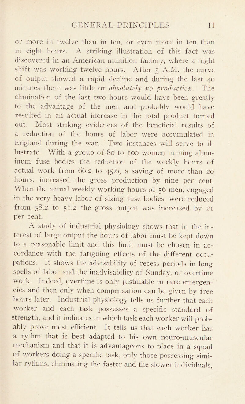 or more in twelve than in ten, or even more in ten than in eight hours. A striking illustration of this fact was discovered in an American munition factory, where a night shift was working twelve hours. After 5 A.M. the curve of output showed a rapid decline and during the last 40 minutes there was little or absolutely no production. The elimination of the last two hours would have been greatly to the advantage of the men and probably would have resulted in an actual increase in the total product turned out. Most striking evidences of the beneficial results of a reduction of the hours of labor were accumulated in England during the war. Two instances will serve to il- lustrate. With a group of 80 to 100 women turning alum- inum fuse bodies the reduction of the weekly hours of actual work from 66.2 to 45.6, a saving of more than 20 hours, increased the gross production by nine per cent. When the actual weekly working hours of 56 men, engaged in the very heavy labor of sizing fuse bodies, were reduced from 58.2 to 51.2 the gross output was increased by 21 per cent. A study of industrial physiology shows that in the in- terest of large output the hours of labor must be kept down to a reasonable limit and this limit must be chosen in ac- cordance with the fatiguing effects of the different occu- pations. It shows the advisability of recess periods in long spells of labor and the inadvisability of Sunday, or overtime work. Indeed, overtime is only justifiable in rare emergen- cies and then only when compensation can be given by free hours later. Industrial physiology tells us further that each worker and each task possesses a specific standard of strength, and it indicates in which task each worker will prob- ably prove most efficient. It tells us that each worker has a rythm that is best adapted to his own neuro-muscular mechanism and that it is advantageous to place in a squad of workers doing a specific task, only those possessing simi- lar rythms, eliminating the faster and the slower individuals,