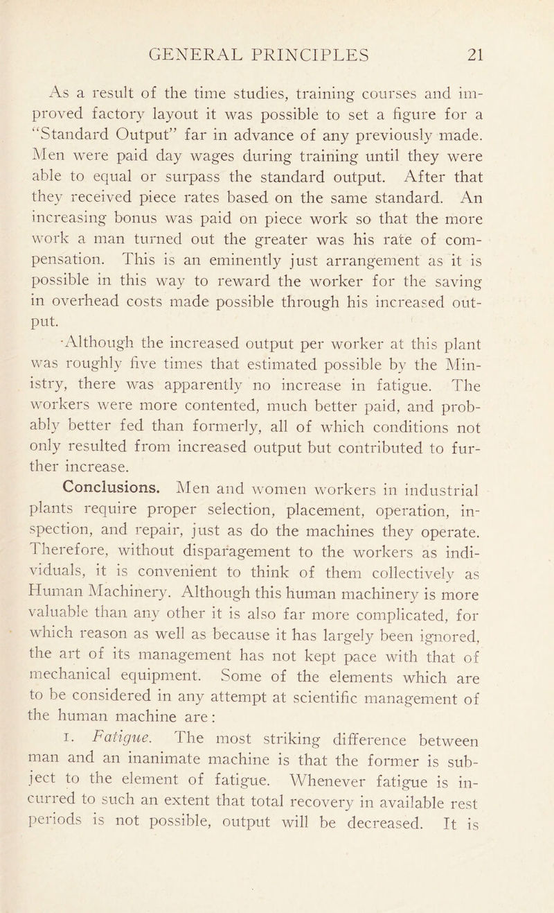 As a result of the time studies, training courses and im- proved factory layout it was possible to set a figure for a “Standard Output” far in advance of any previously made. Men were paid day wages during training until they were able to equal or surpass the standard output. After that they received piece rates based on the same standard. An increasing bonus was paid on piece work so that the more work a man turned out the greater was his rate of com- pensation. This is an eminently just arrangement as it is possible in this way to reward the worker for the saving in overhead costs made possible through his increased out- put. •Although the increased output per worker at this plant was roughly five times that estimated possible by the Min- istry, there was apparently no increase in fatigue. The workers were more contented, much better paid, and prob- ably better fed than formerly, all of which conditions not only resulted from increased output but contributed to fur- ther increase. Conclusions. Men and women workers in industrial plants require proper selection, placement, operation, in- spection, and repair, just as do the machines they operate. Therefore, without disparagement to the workers as indi- viduals, it is convenient to think of them collectivelv as j Human Machinery. Although this human machinery is more an, any oth.er it is also far more complicated, for which reason as well as because it has largely been ignored, the art of its management has not kept pace with that of mechanical equipment. Some of the elements which are to be considered in any attempt at scientific management of the human machine are: i. Fatigue. The most striking difference between man and an inanimate machine is that the former is sub- ject to the element of fatigue. Whenever fatigue is in- curred to such an extent that total recovery in available rest periods is not possible, output will be decreased. It is