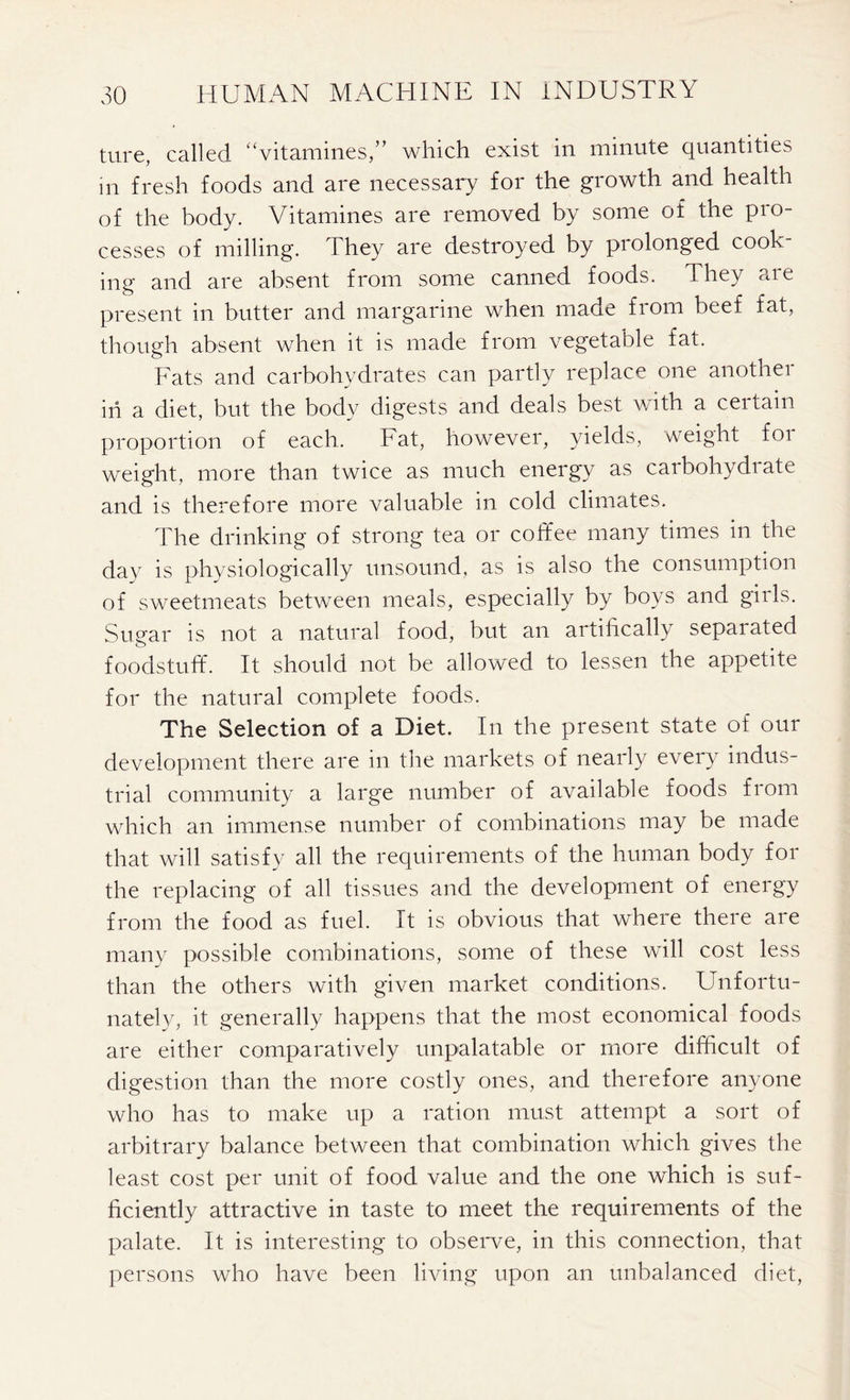 ture, called “vitamines,” which exist in minute quantities m fresh foods and are necessary for the growth and health of the body. Vitamines are removed by some of the pio- cesses of milling. They are destroyed by prolonged cook- ing and are absent from some canned foods. They are present in butter and margarine when made from beef fat, though absent when it is made from vegetable fat. Fats and carbohydrates can partly replace one another in a diet, but the body digests and deals best with a certain proportion of each. Fat, however, yields, weight for weight, more than twice as much energy as carbohydrate and is therefore more valuable in cold climates. The drinking of strong tea or coffee many times in the day is physiologically unsound, as is also the consumption of sweetmeats between meals, especially by boys and girls. Sugar is not a natural food, but an artifically separated foodstuff. It should not be allowed to lessen the appetite for the natural complete foods. The Selection of a Diet. In the present state of our development there are in the markets of nearly every indus- trial community a large number of available foods from which an immense number of combinations may be made that will satisfy all the requirements of the human body for the replacing of all tissues and the development of energy from the food as fuel. It is obvious that where there are many possible combinations, some of these will cost less than the others with given market conditions. Unfortu- nately, it generally happens that the most economical foods are either comparatively unpalatable or more difficult of digestion than the more costly ones, and therefore anyone who has to make up a ration must attempt a sort of arbitrary balance between that combination which gives the least cost per unit of food value and the one which is suf- ficiently attractive in taste to meet the requirements of the palate. It is interesting to observe, in this connection, that persons who have been living upon an unbalanced diet,