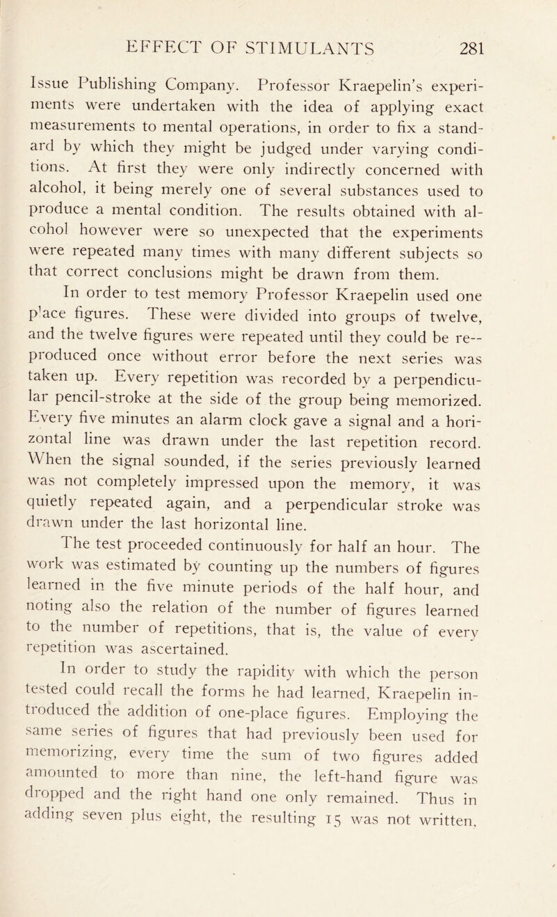 Issue Publishing Company. Professor Kraepelin’s experi- ments were undertaken with the idea of applying exact measurements to mental operations, in order to fix a stand- ard by which they might be judged under varying condi- tions. At first they were only indirectly concerned with alcohol, it being merely one of several substances used to produce a mental condition. The results obtained with al- cohol however were so unexpected that the experiments were repeated many times with many different subjects so that correct conclusions might be drawn from them. In order to test memory Professor Kraepelin used one pUce figures. These were divided into groups of twelve, and the twelve figures were repeated until they could be re- produced once without error before the next series was taken up. Every repetition was recorded by a perpendicu- lar pencil-stroke at the side of the group being memorized. Every five minutes an alarm clock gave a signal and a hori- zontal line was drawn under the last repetition record. When the signal sounded, if the series previously learned was not completely impressed upon the memory, it was quietly repeated again, and a perpendicular stroke was drawn under the last horizontal line. The test proceeded continuously for half an hour. The work was estimated by counting up the numbers of figures learned in the five minute periods of the half hour, and noting also the relation of the number of figures learned to the number of repetitions, that is, the value of every repetition was ascertained. In order to study the rapidity with which the person tested could recall the forms he had learned, Kraepelin in- troduced the addition of one-place figures. Employing the same series of figures that had previously been used for memorizing, every time the sum of two figures added amounted to more than nine, the left-hand figure was dropped and the right hand one only remained. Thus in adding seven plus eight, the resulting 15 was not written.