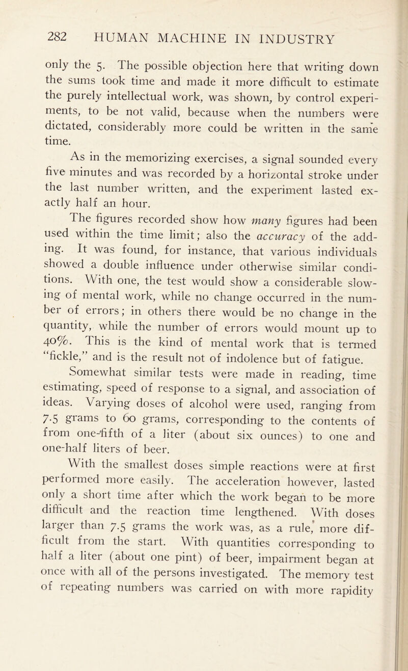only the 5. I he possible objection here that writing down the sums took time and made it more difficult to estimate the purely intellectual work, was shown, by control experi- ments, to be not valid, because when the numbers were dictated, considerably more could be written in the same time. As in the memorizing exercises, a signal sounded every five minutes and was recorded by a horizontal stroke under the last number written, and the experiment lasted ex- actly half an hour. The figures recorded show how many figures had been used within the time limit; also the accuracy of the add- ing. It was found, for instance, that various individuals showed a double influence under otherwise similar condi- tions. With one, the test would show a considerable slow- ing of mental work, while no change occurred in the num- ber of errors; in others there would be no change in the quantity, while the number of errors would mount up to 40%. This is the kind of mental work that is termed fickle, and is the result not of indolence but of fatigue. Somewhat similar tests were made in reading, time estimating, speed of response to a signal, and association of ideas. V arying doses of alcohol were used, ranging from 7.5 grams to 60 grams, corresponding to the contents of from one-fifth of a liter (about six ounces) to one and one-half liters of beer. With the smallest doses simple reactions were at first pei formed more easily. The acceleration however, lasted only a short time after which the work began to be more difficult and the leaction time lengthened. With doses laiger than 7-5 grams the work was, as a rule, more dif- ficult from the start. With quantities corresponding to half a liter (about one pint) of beer, impairment began at once with all of the persons investigated. The memory test of repeating numbers was carried on with more rapidity