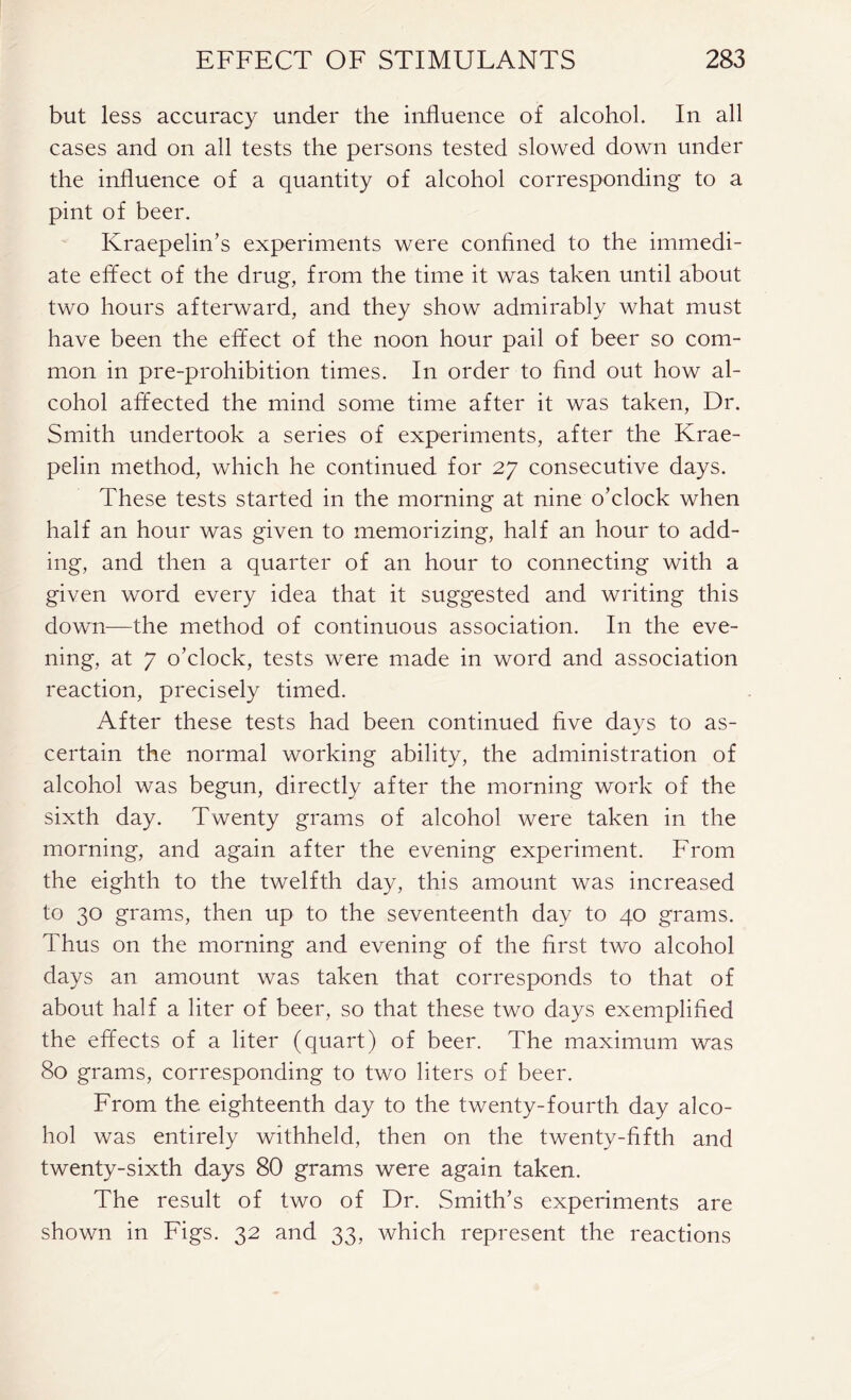 but less accuracy under the influence of alcohol. In all cases and on all tests the persons tested slowed down under the influence of a quantity of alcohol corresponding to a pint of beer. Kraepelin’s experiments were confined to the immedi- ate effect of the drug, from the time it was taken until about two hours afterward, and they show admirably what must have been the effect of the noon hour pail of beer so com- mon in pre-prohibition times. In order to find out how al- cohol affected the mind some time after it was taken, Dr. Smith undertook a series of experiments, after the Krae- pelin method, which he continued for 27 consecutive days. These tests started in the morning at nine o’clock when half an hour was given to memorizing, half an hour to add- ing, and then a quarter of an hour to connecting with a given word every idea that it suggested and writing this down—the method of continuous association. In the eve- ning, at 7 o’clock, tests were made in word and association reaction, precisely timed. After these tests had been continued five days to as- certain the normal working ability, the administration of alcohol was begun, directly after the morning work of the sixth day. Twenty grams of alcohol were taken in the morning, and again after the evening experiment. From the eighth to the twelfth day, this amount was increased to 30 grams, then up to the seventeenth day to 40 grams. Thus on the morning and evening of the first two alcohol days an amount was taken that corresponds to that of about half a liter of beer, so that these two days exemplified the effects of a liter (quart) of beer. The maximum was 80 grams, corresponding to two liters of beer. From the eighteenth day to the twenty-fourth day alco- hol was entirely withheld, then on the twenty-fifth and twenty-sixth days 80 grams were again taken. The result of two of Dr. Smith’s experiments are shown in Figs. 32 and 33, which represent the reactions