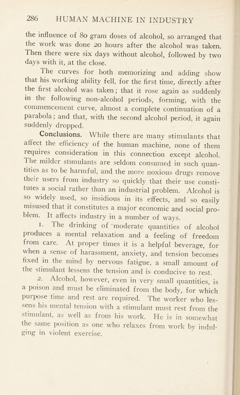 the influence of 80 gram doses of alcohol, so arranged that the work was done 20 hours after the alcohol was taken. Then there were six days without alcohol, followed by two days with it, at the close. flhe curves for both memorizing and adding show that his working ability fell, for the first time, directly after the first alcohol was taken; that it rose again as suddenly m the following non-alcohol periods, forming, with the commencement curve, almost a complete continuation of a paiabola; and that, with the second alcohol period, it again suddenly dropped. Conclusions. While there are many stimulants that affect the efficiency of the human machine, none of them requiies consideration in this connection except alcohol. The mildci stimulants are seldom consumed in such quan- tities as to be harmful, and the more noxious drugs remove then useis from industry so quickly that their use consti- tutes a social rather than an industrial problem. Alcohol is so widely used, so insidious in its effects, and so easily misused that it constitutes a major economic and social pro- blem. It affects industry in a number of ways. 1. The drinking of moderate quantities of alcohol produces a mental relaxation and a feeling of freedom fiom caie. At proper times it is a helpful beverage, for when a sense of harassment, anxiety, and tension becomes fixed m the mind by nervous fatigue, a small amount of the stimulant lessens the tension and is conducive to rest. 2. Alcohol, however, even in very small quantities, is a poison and must be eliminated from the body, for which purpose time and rest are required. The worker who les- sens his mental tension with a stimulant must rest from the stimulant, as well as from his work. He is in somewhat the same position as one who relaxes from work by indul- ging in violent exercise.