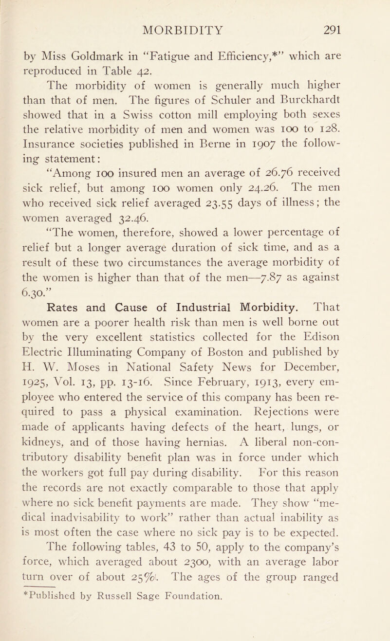 by Miss Goldmark in “Fatigue and Efficiency,*” which are reproduced in Table 42. The morbidity of women is generally much higher than that of men. The figures of Schuler and Burckhardt showed that in a Swiss cotton mill employing both sexes the relative morbidity of men and women was 100 to 128. Insurance societies published in Berne in 1907 the follow- ing statement: “Among 100 insured men an average of 26.76 received sick relief, but among 100 women only 24.26. The men who received sick relief averaged 23.55 days of illness; the women averaged 32.46. “The women, therefore, showed a lower percentage of relief but a longer average duration of sick time, and as a result of these two circumstances the average morbidity of the women is higher than that of the men—7.87 as against 6.30.” Rates and Cause of Industrial Morbidity. That women are a poorer health risk than men is well borne out by the very excellent statistics collected for the Edison Electric Illuminating Company of Boston and published by H. W. Moses in National Safety News for December, 1925, Vol. 13, pp. 13-16. Since February, 1913, every em- ployee who entered the service of this company has been re- quired to pass a physical examination. Rejections were made of applicants having defects of the heart, lungs, or kidneys, and of those having hernias. A liberal non-con- tributory disability benefit plan was in force under which the workers got full pay during disability. For this reason the records are not exactly comparable to those that apply where no sick benefit payments are made. They show “me- dical inadvisability to work” rather than actual inability as is most often the case where no sick pay is to be expected. The following tables, 43 to 50, apply to the company’s force, which averaged about 2300, with an average labor turn over of about 25%!. The ages of the group ranged ^Published by Russell Sage Foundation.