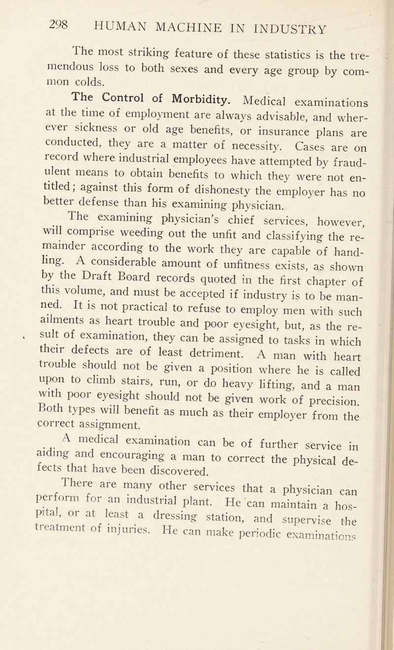 The most striking feature of these statistics is the tre- mendous loss to both sexes and every age group by com- mon colds. The Control of Morbidity. Medical examinations at the time of employment are always advisable, and wher- evei sickness or old age benefits, or insurance plans are conducted, they are a matter of necessity. Cases are on record where industrial employees have attempted by fraud- ulent means to obtain benefits to which they were not en- titled; against this form of dishonesty the employer has no better defense than his examining physician. The examining physician’s chief services, however, wdl comprise weeding out the unfit and classifying the re- mainder according to the work they are capable of hand- ling. A considerable amount of unfitness exists, as shown by the Draft Board records quoted in the first chapter of this volume, and must be accepted if industry is to be man- ned. It is not practical to refuse to employ men with such ailments as heart trouble and poor eyesight, but, as the re- sult of examination, they can be assigned to tasks in which tieir defects are of least detriment. A man with heart trouble should not be given a position where he is called upon to climb stairs, run, or do heavy lifting, and a man with poor eyesight should not be given work of precision. Both types will benefit as much as their employer from the correct assignment. A medical examination can be of further service in aiding and encouraging a man to correct the physical de- fects that have been discovered. iere are many other services that a physician can perform for an industrial plant. He can maintain a hos- pita., or at least a dressing station, and supervise the treatment of injuries. He can make periodic examinations