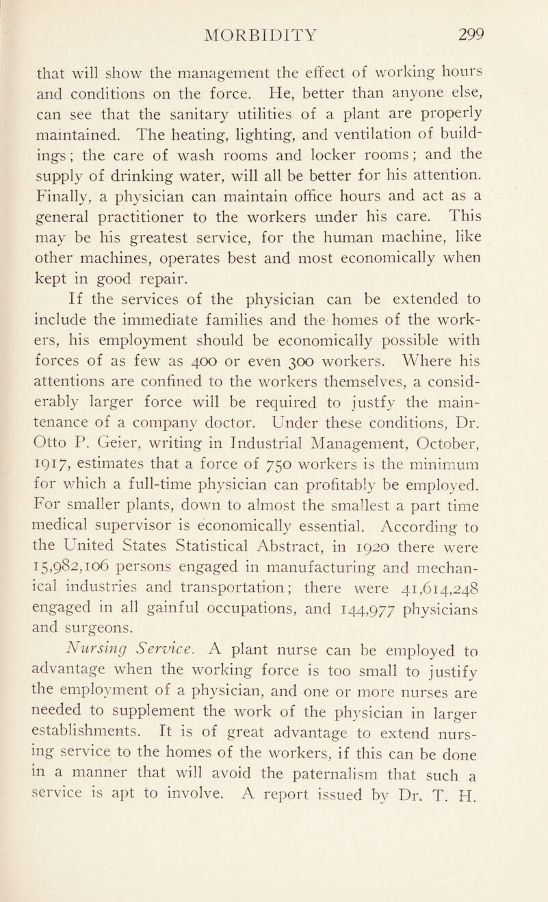that will show the management the effect of working hours and conditions on the force. He, better than anyone else, can see that the sanitary utilities of a plant are properly maintained. The heating, lighting, and ventilation of build- ings ; the care of wash rooms and locker rooms; and the supply of drinking water, will all be better for his attention. Finally, a physician can maintain office hours and act as a general practitioner to the workers under his care. This may be his greatest service, for the human machine, like other machines, operates best and most economically when kept in good repair. If the services of the physician can be extended to include the immediate families and the homes of the work- ers, his employment should be economically possible with forces of as few as 400 or even 300 workers. Where his attentions are confined to the workers themselves, a consid- erably larger force will be required to justfy the main- tenance of a company doctor. Under these conditions, Dr. Otto P. Geier, writing in Industrial Management, October, 1917, estimates that a force of 750 workers is the minimum for which a full-time physician can profitably be employed. For smaller plants, down to almost the smallest a part time medical supervisor is economically essential. According to the United States Statistical Abstract, in 1920 there were 15,982,106 persons engaged in manufacturing and mechan- ical industries and transportation; there were 41,614,248 engaged in all gainful occupations, and 144,977 physicians and surgeons. Nursing Service. A plant nurse can be employed to advantage when the working force is too small to justify the employment of a physician, and one or more nurses are needed to supplement the work of the physician in larger establishments. It is of great advantage to extend nurs- ing service to the homes of the workers, if this can be done in a manner that will avoid the paternalism that such a service is apt to involve. A report issued by Dr. T. H.