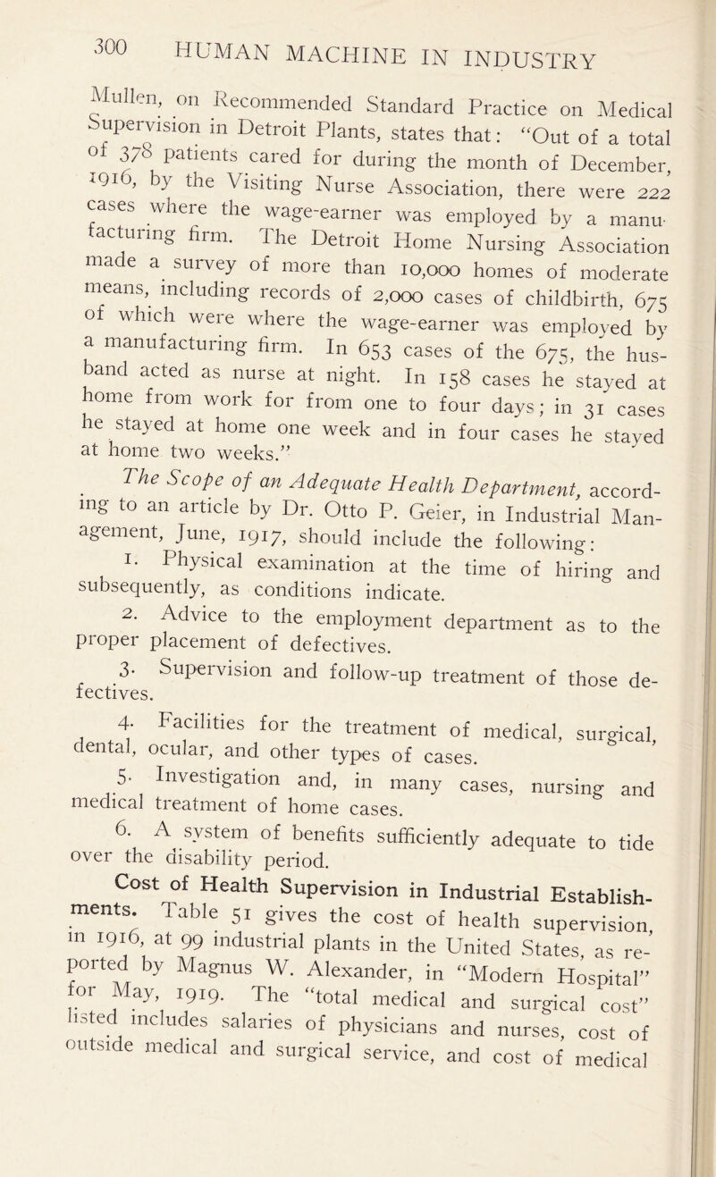 Mullen, on Recommended Standard Practice on Medical upervision in Detroit Plants, states that: “Out of a total 0i 3/0 Patients cared for during the month of December, IQIO, by the Visiting Nurse Association, there were 222 cases where the wage-earner was employed by a manu- facturing firm. The Detroit Home Nursing Association made a survey of more than 10,000 homes of moderate means, including records of 2,000 cases of childbirth, 675 o which were where the wage-earner was employed by a manufacturing firm. In 653 cases of the 67s, the hus- band acted as nurse at night. In 158 cases he stayed at home from work for from one to four days; in 31 cases he stayed at home one week and in four cases he stayed at home two weeks.” 7 he Scope of an Adequate Health Department accord- ing to an article by Dr. Otto P. Geier, in Industrial Man- agement June, 1917, should include the following: Im Physical examination at the time of hiring and subsequently, as conditions indicate. 2. Advice to the employment department as to the proper placement of defectives. 3. Supeivision and follow-up treatment of those de- fectives. 4. Facilities for the treatment of medical, surgical dental, ocular, and other types of cases. 5- Investigation and, in many cases, nursing and medical treatment of home cases. 6. A system of benefits sufficiently adequate to tide over the disability period. Cost of Health Supervision in Industrial Establish- ments. Table 51 gives the cost of health supervision m 1916 at 99 industrial plants in the United States, as re- ported by Magnus W. Alexander, in “Modern Hospital’’ or May, 1919. The “total medical and surgical cost” isted includes salaries of physicians and nurses, cost of outside medical and surgical service, and cost of medical