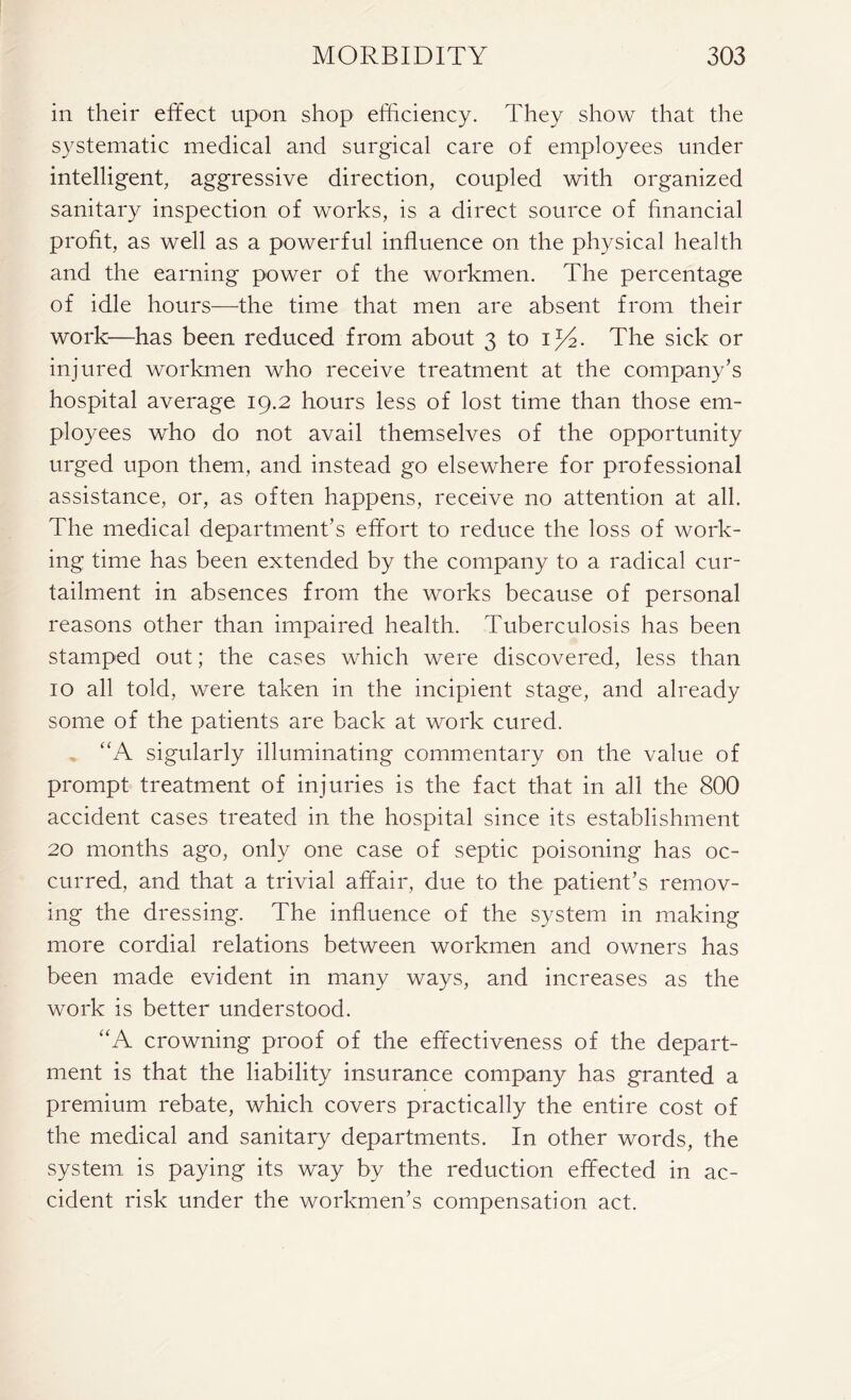 in their effect upon shop efficiency. They show that the systematic medical and surgical care of employees under intelligent, aggressive direction, coupled with organized sanitary inspection of works, is a direct source of financial profit, as well as a powerful influence on the physical health and the earning power of the workmen. The percentage of idle hours—the time that men are absent from their work—has been reduced from about 3 to ij4. The sick or injured workmen who receive treatment at the company’s hospital average 19.2 hours less of lost time than those em- ployees who do not avail themselves of the opportunity urged upon them, and instead go elsewhere for professional assistance, or, as often happens, receive no attention at all. The medical department’s effort to reduce the loss of work- ing time has been extended by the company to a radical cur- tailment in absences from the works because of personal reasons other than impaired health. Tuberculosis has been stamped out; the cases which were discovered, less than 10 all told, were taken in the incipient stage, and already some of the patients are back at work cured. “A sigularly illuminating commentary on the value of prompt treatment of injuries is the fact that in all the 800 accident cases treated in the hospital since its establishment 20 months ago, only one case of septic poisoning has oc- curred, and that a trivial affair, due to the patient’s remov- ing the dressing. The influence of the system in making more cordial relations between workmen and owners has been made evident in many ways, and increases as the work is better understood. '‘A crowning proof of the effectiveness of the depart- ment is that the liability insurance company has granted a premium rebate, which covers practically the entire cost of the medical and sanitary departments. In other words, the system is paying its way by the reduction effected in ac- cident risk under the workmen’s compensation act.