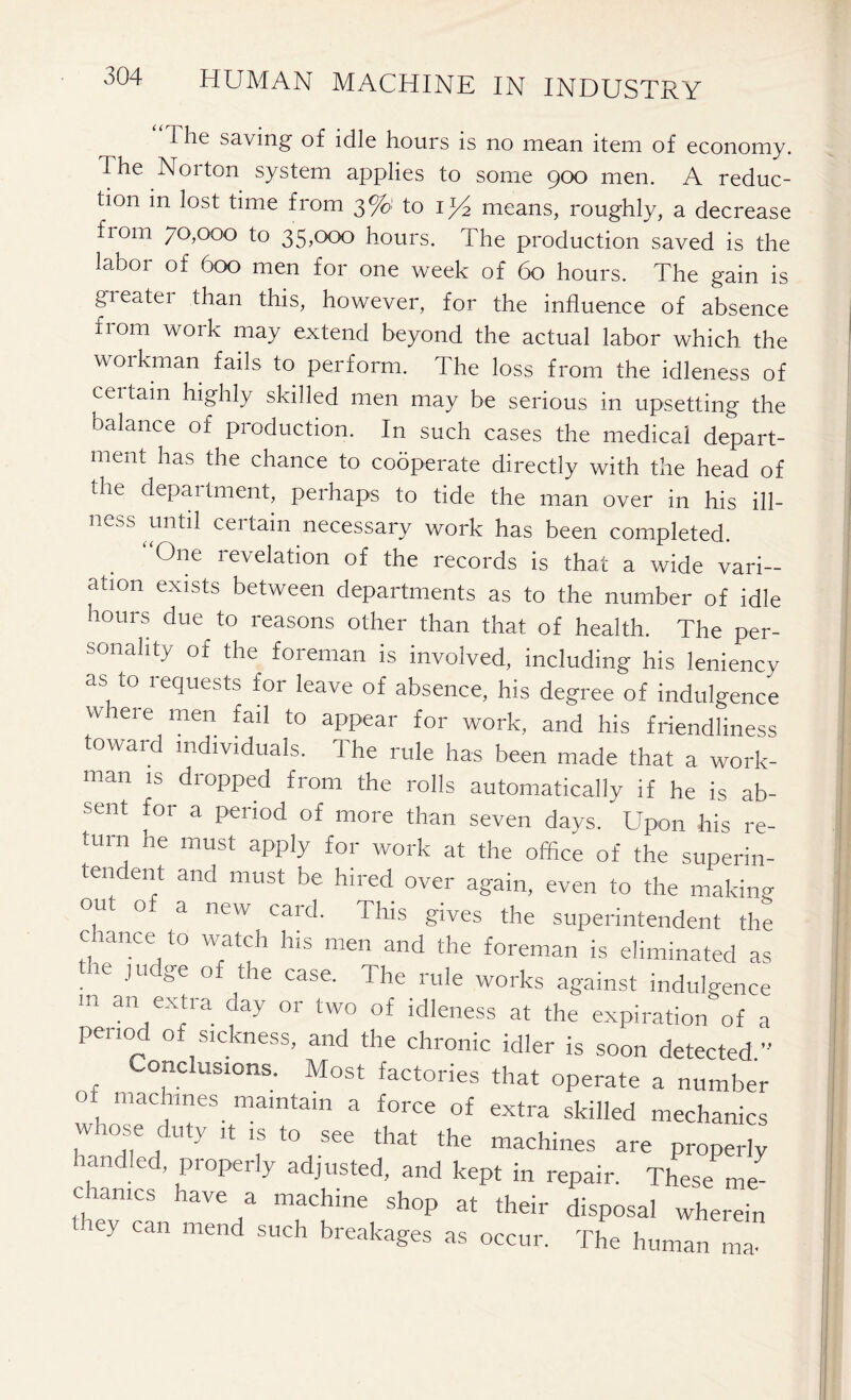 1 he saving of idle hours is no mean item of economy. The Norton system applies to some 900 men. A reduc- tion in lost time from 3% to means, roughly, a decrease fiom 70,000 to 35,000 hours. The production saved is the labor of 600 men for one week of 60 hours. The gain is gieatei than this, however, for the influence of absence iiom woik may extend beyond the actual labor which the woikman fails to perform. The loss from the idleness of certain highly skilled men may be serious in upsetting the balance of production. In such cases the medical depart- ment has the chance to cooperate directly with the head of the depai tment, perhaps to tide the man over in his ill- ness until certain necessary work has been completed. “One revelation of the records is that a wide vari- ahon exists between departments as to the number of idle hours due to reasons other than that of health. The per- sonality of the foreman is involved, including his leniency as to requests for leave of absence, his degree of indulgence where men fail to appear for work, and his friendliness toward individuals. The rule has been made that a work- man is dropped from the rolls automatically if he is ab- sent for a period of more than seven days. Upon his re- turn he must apply for work at the office of the superin- tendent and must be hired over again, even to the makin°- out of a new card. This gives the superintendent the c ranee to watch his men and the foreman is eliminated as the judge of the case. The rule works against indulgence m an extra day or two of idleness at the expiration of a period of sickness, and the chronic idler is soon detected ” Conclusions. Most factories that operate a number o machines maintain a force of extra skilled mechanics whose duty it is to see that the machines are properly handled, properly adjusted, and kept in repair. These me chan.cs have a machine shop at their disposal wherein iey can mend such breakages as occur. The human ma-