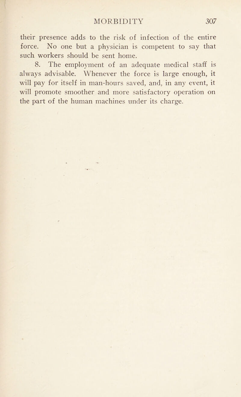 their presence adds to the risk of infection of the entire force. No one but a physician is competent to say that such workers should be sent home. 8. The employment of an adequate medical staff is always advisable. Whenever the force is large enough, it will pay for itself in man-hours saved, and, in any event, it will promote smoother and more satisfactory operation on the part of the human machines under its charge.