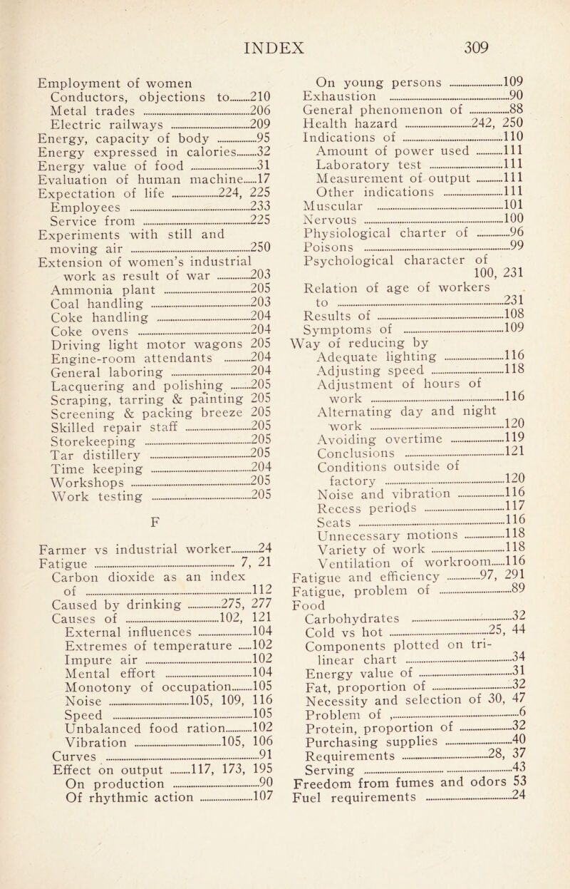 Employment of women Conductors, objections to 210 Metal trades 206 Electric railways 209 Energy, capacity of body 95 Energy expressed in calories 32 Energy value of food 31 Evaluation of human machine 17 Expectation of life 224, 225 Employees 233 Service from 225 Experiments with still and moving air 250 Extension of women’s industrial work as result of war 203 Ammonia plant 205 Coal handling 203 Coke handling 204 Coke ovens 204- Driving light motor wagons 205 Engine-room attendants 204 General laboring 204 Lacquering and polishing 205 Scraping, tarring & painting 205 Screening & packing breeze 205 Skilled repair staff 205 Storekeeping 205 Tar distillery 205 Time keeping 204- Workshops 205 Work testing 205 Farmer vs industrial worker 24 Fatigue 7, 21 Carbon dioxide as an index of 112 Caused by drinking 275, 277 Causes of 102, 121 External influences 104 Extremes of temperature 102 Impure air 102 Mental effort 104 Monotony of occupation 105 Noise 105, 109, 116 Speed 105 Unbalanced food ration 102 Vibration 105, 106 Curves 91 Effect on output 117, 173, 195 On production 90 Of rhythmic action 107 On young persons 109 Exhaustion 90 General phenomenon of 88 Health hazard 242, 250 Indications of 110 Amount of power used Ill Laboratory test ..Ill Measurement of output Ill Other indications Ill Muscular 101 Nervous 100 Physiological charter of - 96 Poisons 99 Psychological character of 100, 231 Relation of age of workers to 231 Results of 108 Symptoms of 109 Way of reducing by Adequate lighting - 116 Adjusting speed - 118 Adjustment of hours of work Alternating day and night work 120 Avoiding overtime ...119 Conclusions 121 Conditions outside of factory 120 Noise and vibration 116 Recess periods 117 Seats H6 Unnecessary motions 118 Variety of work 118 Ventilation of workroom 116 Fatigue and efficiency 97, 291 Fatigue, problem of 89 Food Carbohydrates 32 Cold vs hot -25, 44 Components plotted on tri- linear chart 34 Energy value of - 31 Fat, proportion of ~ - 32 Necessity and selection of 30, 47 Problem of , .... - 6 Protein, proportion of 32 Purchasing supplies 4-0 Requirements 28, 37 Serving 43 Freedom from fumes and odors 53 Fuel requirements 24