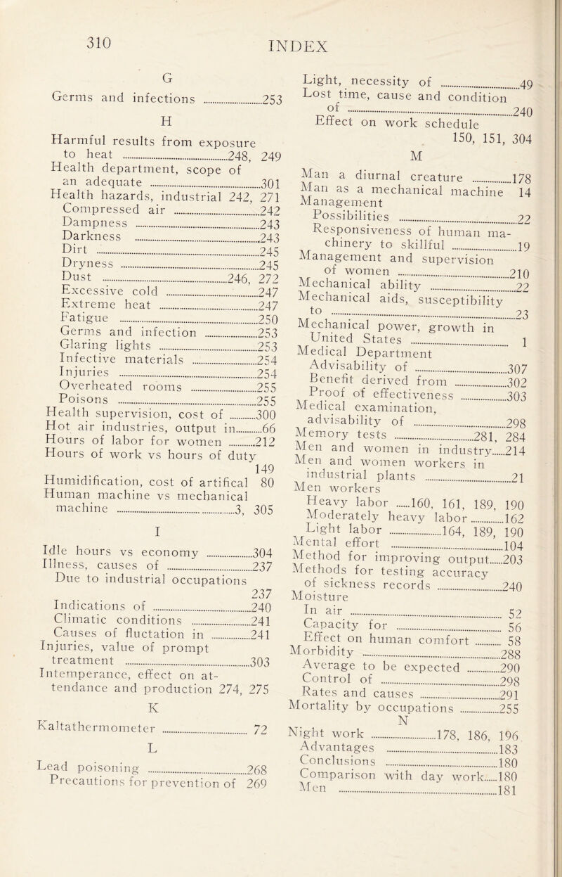 G Germs and infections 253 H Harmful results from exposure to heat 248, 249 Health department, scope of an adequate 301 Health hazards, industrial 242, 271 Compressed air 242 Dampness 243 Darkness 243 Dirt 245 Dryness 245 Dust , 246, 272 Excessive cold 247 Extreme heat ...247 Fatigue 250 Germs and infection 253 Glaring lights 253 Infective materials 254 Injuries 254 Overheated rooms 255 Poisons ...255 Health supervision, cost of 300 Hot air industries, output in 66 Hours of labor for women 212 Hours of work vs hours of duty '149 Humidification, cost of artifical 80 Human machine vs mechanical machine 3, 305 I Idle hours vs economy 304 Illness, causes of 237 Due to industrial occupations 237 Indications of 240 Climatic conditions 241 Causes of fluctation in 241 Injuries, value of prompt treatment 303 Intemperance, effect on at- tendance and production 274, 275 K Kaltathermometer 72 L Lead poisoning ..268 Precautions for prevention of 269 Light, necessity of 49 Lost time, cause and condition °f 240 Effect on work schedule 150, 151, 304 M Man a diurnal creature 178 Man as a mechanical machine 14 Management Possibilities 22 Responsiveness of human ma- chinery to skillful 19 Management and supervision of women 210 Mechanical ability Z...22 Mechanical aids, susceptibility to 23 Mechanical power, growth in United States 1 Medical Department Advisability of 307 Benefit derived from 302 Proof of effectiveness 303 Medical examination, advisability of 298 Memory tests 281, 284 Men and women workers in industrial plants 21 Men workers Heavy labor 160, 161, 189, 190 Moderately heavy labor 162 Light labor 164, 189, 190 Mental effort jq4 Methods for testing accuracy of sickness records 240 Moisture In air 59 Capacity for 55 Effect on human comfort 58 Morbidity 288 Average to be expected 290 Control of 298 Rates and causes ,291 Mortality by occupations 255 N Night work 178, 186, 196 Advantages 183 Conclusions 180 Comparison with day work 180 Men i8i