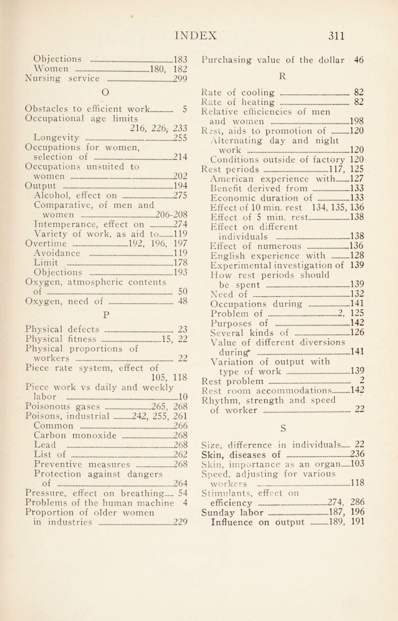 Objections 183 Purchasing value of the dollar 46 Women 180, 182 Nursing service 299 R O Obstacles to efficient work 5 Occupational age limits 216, 226, 233 Longevity 255 Occupations for women, selection of 214 Occupations unsuited to women 202 Output 194 Alcohol, effect on 275 Comparative, of men and women 206-208 Intemperance, effect on 274 Variety of work, as aid to 119 Overtime 192, 196, 197 Avoidance 119 Limit 178 Objections 193 Oxygen, atmospheric contents of 50 Oxygen, need of 48 P Physical defects 23 Physical fitness 15, 22 Physical proportions of workers .. 22 Piece rate system, ■ Piece work vs daily effect of 105, 118 and weekly labor 10 Poisonous gases 265, 268 Poisons, industrial .... 242, 255, 261 Common .266 Carbon monoxide .268 Lead .268 List of .262 Preventive measures .268 Protection against of dangers .264 Pressure, effect on breathing.... .. 54 Problems of the human machine 4 Proportion of older women in industries 229 Rate of cooling 82 Rate of heating 82 Relative efficiencies of men and women 198 Rest, aids to promotion of 120 Alternating day and night work 120 Conditions outside of factory 120 Rest periods 117, 125 American experience with 127 Benefit derived from 133 Economic duration of 133 Effect of 10 min. rest 134, 135, 136 Effect of 5 min. rest 138 Effect on different individuals 138 Effect of numerous 136 English experience with 128 Experimental investigation of 139 How rest periods should be spent 139 Need of 132 Occupations during 141 Problem of 2, 125 Purposes of 142 Several kinds of 126 Value of different diversions during 141 Variation of output with type of work 139 Rest problem 2 Rest room accommodations 142 Rhythm, strength and speed of worker 22 S Size, difference in individuals 22 Skin, diseases of 236 Skin, importance1 as an organ 103 Speed, adjusting for various workers 118 Stimulants, effect on efficiency 274, 286 Sunday labor 187, 196 Influence on output 189, 191