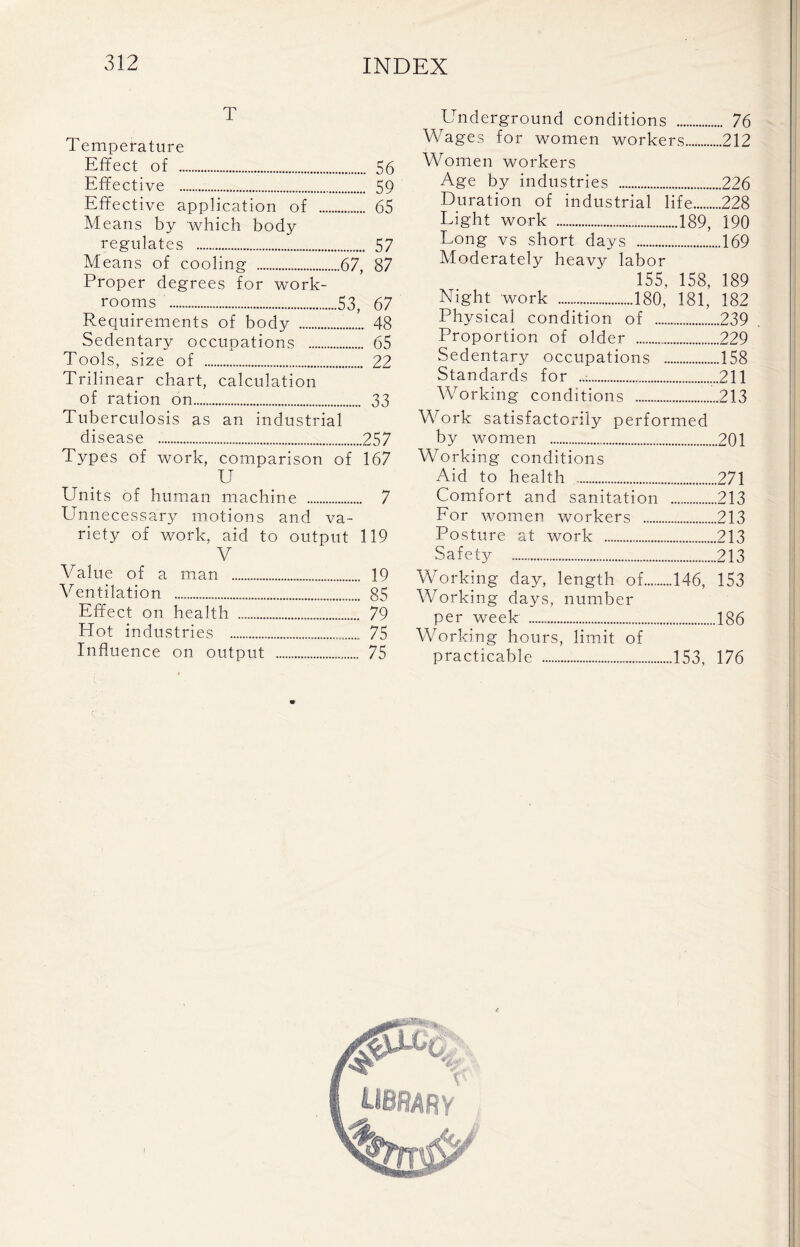 T Temperature Effect of 56 Effective . 59 Effective application of 65 Means by which body regulates 57 Means of cooling 67, 87 Proper degrees for work- rooms 53, 67 Requirements of body 48 Sedentary occupations 65 Tools, size of 22 Trilinear chart, calculation of ration on 33 Tuberculosis as an industrial disease 257 Types of work, comparison of 167 U Units of human machine 7 Unnecessary motions and va- riety of work, aid to output 119 V Value of a man 19 Ventilation 85 Effect on health 79 Plot industries 75 Influence on output 75 Underground conditions 76 Wages for women workers 212 Women workers Age by industries 226 Duration of industrial life 228 Light work 189, 190 Long vs short days 169 Moderately heavy labor 155, 158, 189 Physical condition of 239 Proportion of older 229 Sedentary occupations 158 Standards for ..• 211 Working conditions 213 Work satisfactorily performed by women 201 Working conditions Aid to health 271 Comfort and sanitation 213 For women workers 213 Posture at work 213 Safety 213 Working day, length of 146, 153 Working days, number per week 186 Working hours, limit of practicable 153, 176