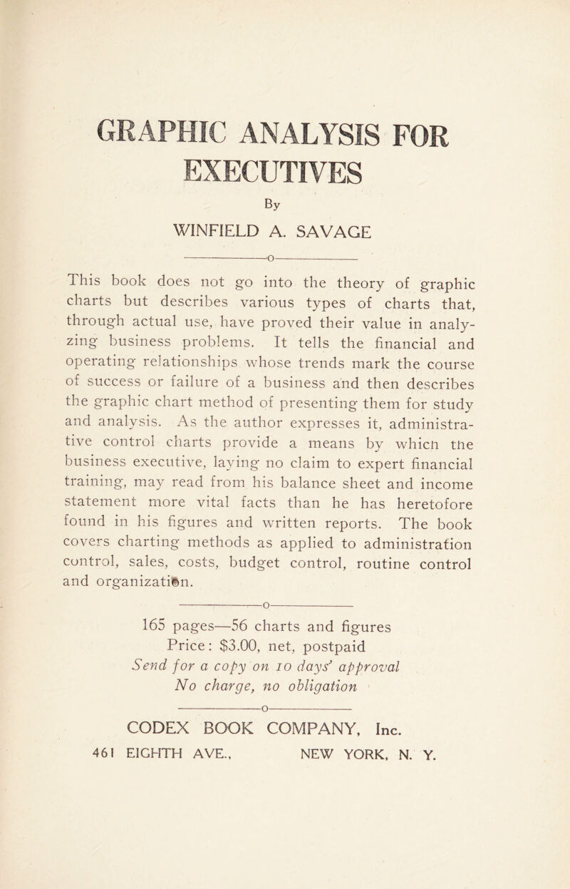 GRAPHIC ANALYSIS FOR EXECUTIVES By WINFIELD A. SAVAGE o This book does not go into the theory of graphic charts but describes various types of charts that, through actual use, have proved their value in analy- zing business problems. It tells the financial and operating relationships whose trends mark the course of success or failure of a business and then describes the graphic chart method of presenting them for study and analysis. As the author expresses it, administra- tive control charts provide a means by whicn tne business executive, laying no claim to expert financial training, may read from his balance sheet and income statement more vital facts than he has heretofore found in his figures and written reports. The book covers charting methods as applied to administration control, sales, costs, budget control, routine control and organization. — —o 165 pages—56 charts and figures Price: $3.00, net, postpaid Send for a copy on io days' approval No charge, no obligation o CODEX BOOK COMPANY, Inc.