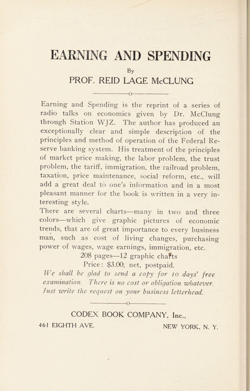 AND SPENDING By PROF. REID LAGE McCLUNG O Earning and Spending is the reprint of a series of radio talks on economics given by Dr. McClung through Station WJZ. The author has produced an exceptionally clear and simple description of the principles and method of operation of the Federal Re- serve banking system. His treatment of the principles of market price making, the labor problem, the trust problem, the tariff, immigration, the railroad problem, taxation, price maintenance, social reform, etc., will add a great deal to one’s information and in a most pleasant manner for the book is written in a very in- teresting style. There are several charts—many in two and three colors—which give graphic pictures of economic trends, that are of g'reat importance to every business man, such as cost of living changes, purchasing power of wages, wage earnings, immigration, etc. 208 pages—12 graphic chafts Price: $3.00, net, postpaid. We shall be glad to send a copy for io days’ free examination. There is no cost or obligation whatever. Just write the request on your business letterhead. o CODEX BOOK COMPANY, Inc.,