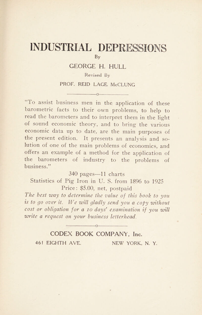 INDUSTRIAL DEPRESSIONS By GEORGE H. HULL Revised By PROF. REID LAGE McCLUNG o— To assist business men in the. application of these barometric facts to their own problems, to help to read the barometers and to interpret them in the light of sound economic theory, and to bring the various economic data up to date, are the main purposes of the present edition. It presents an analysis and so- lution of one of the main problems of economics, and offers an example of a method for the application of the barometers of industry to the problems of business.” 340 pages—11 charts Statistics of Pig Iron in U. S. from 1896 to 1925 Price: $5.00, net, postpaid The best way to determine the value of this book to you is to go over it. We will gladly send you a copy without cost or obligation for a io days’ examination if you will write a reguest on your business letterhead. o CODEX BOOK COMPANY, Inc.