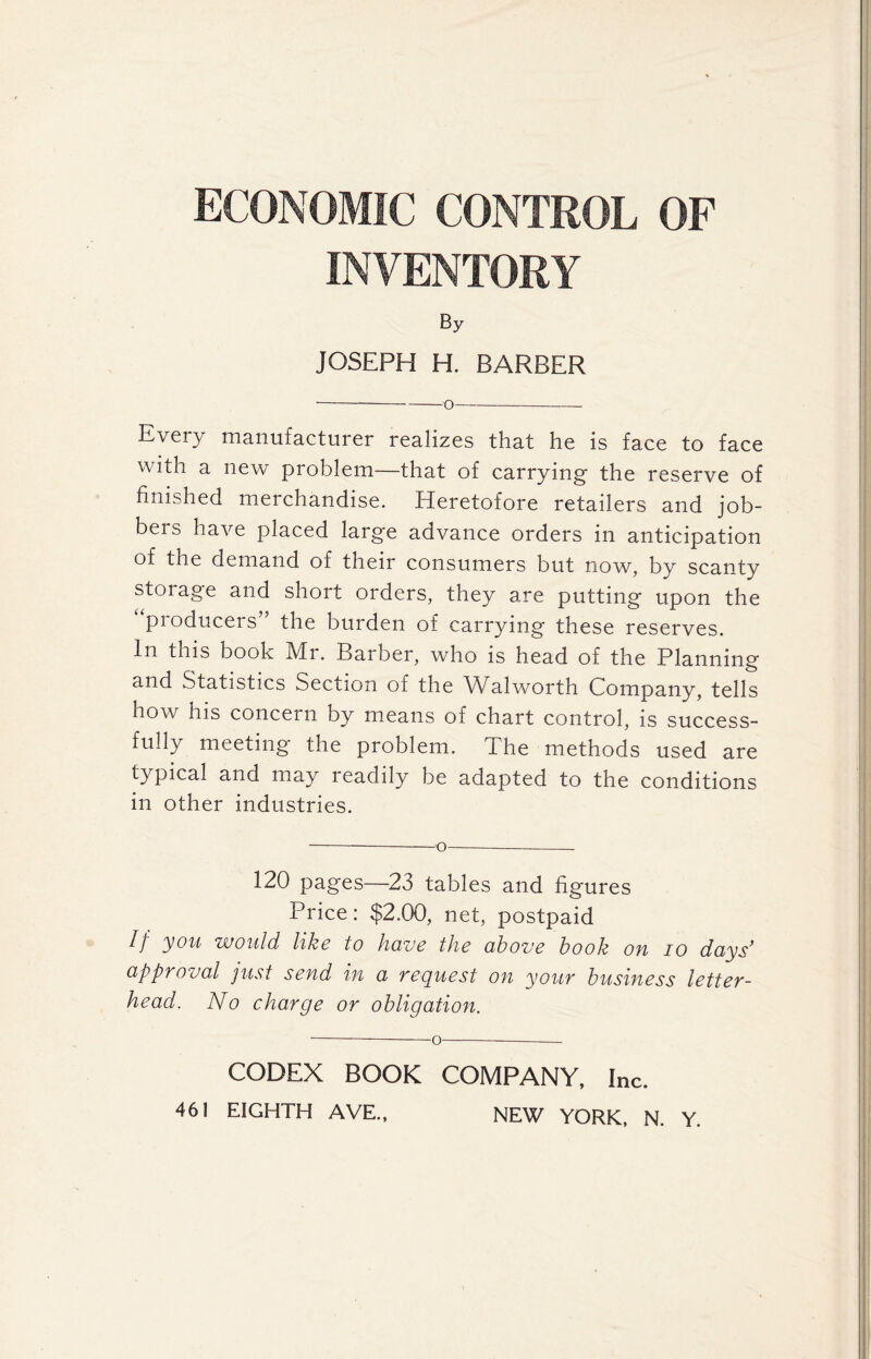 ECONOMIC CONTROL OF INVENTORY By JOSEPH H. BARBER o Every manufacturer realizes that he is face to face with a new problem—that of carrying- the reserve of finished merchandise. Heretofore retailers and job- bers have placed large advance orders in anticipation of the demand of their consumers but now, by scanty stoiage and short orders, they are putting upon the producers” the burden of carrying these reserves. In this book Mr. Barber, who is head of the Planning and Statistics Section of the Walworth Company, tells how his concern by means of chart control, is success- fully meeting the problem. The methods used are typical and may readily be adapted to the conditions in other industries. 120 pages—23 tables and figures Price: $2.00, net, postpaid If you would like to have the above book oh io days’ approval just send in a request on your business letter- head. No charge or obligation. CODEX BOOK COMPANY, Inc.
