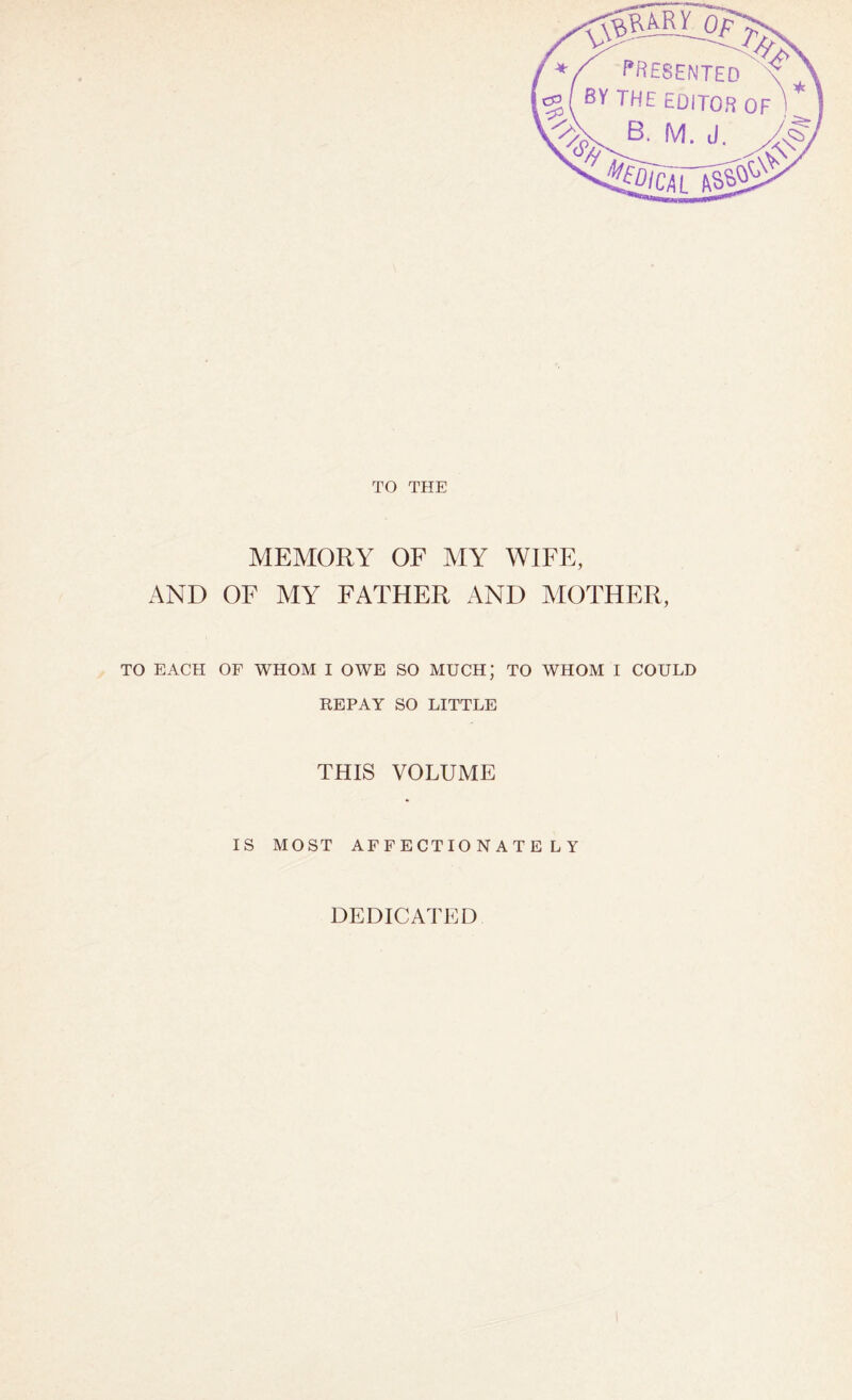 TO THE MEMORY OF MY WIFE, AND OF MY FATHER AND MOTHER, TO EACH OF WHOM I OWE SO MUCH; TO WHOM I COULD REPAY SO LITTLE THIS VOLUME IS MOST AFFECTIONATELY DEDICATED