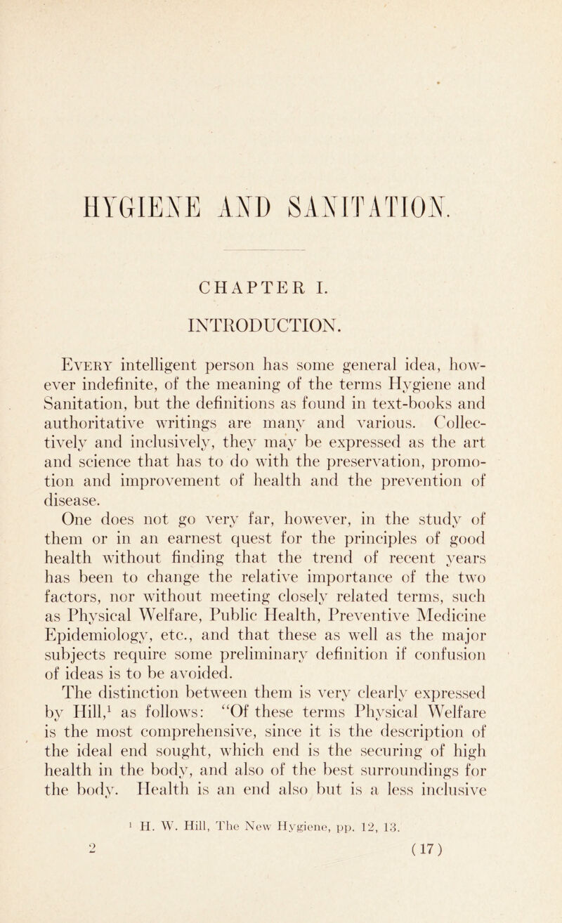 HYGIENE AM) SANITATION. CHAPTER I. INTRODUCTION. Every intelligent person has some general idea, how- ever indefinite, of the meaning of the terms Hygiene and Sanitation, but the definitions as found in text-books and authoritative writings are many and various. Collec- tively and inclusively, they may be expressed as the art and science that has to do with the preservation, promo- tion and improvement of health and the prevention of disease. One does not go very far, however, in the study of them or in an earnest quest for the principles of good health without finding that the trend of recent years has been to change the relative importance of the two factors, nor without meeting closely related terms, such as Physical Welfare, Public Health, Preventive Medicine Epidemiology, etc., and that these as well as the major subjects require some preliminary definition if confusion of ideas is to be avoided. The distinction between them is very clearlv expressed by Hill,1 as follows: “Of these terms Physical Welfare is the most comprehensive, since it is the description of the ideal end sought, which end is the securing of high health in the body, and also of the best surroundings for the body. Health is an end also but is a less inclusive 1 H. W. Hill, The New Hygiene, pp. 12, 13.