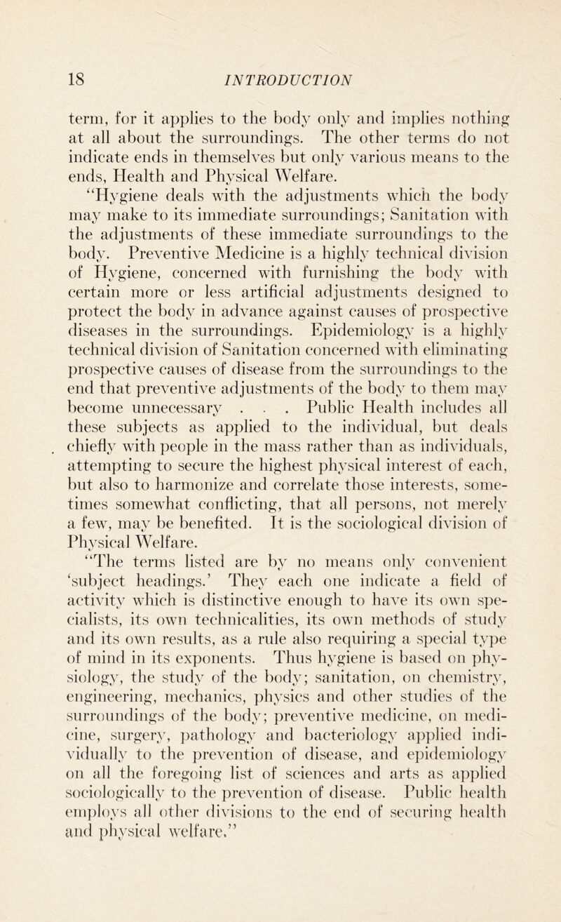 term, for it applies to the body only and implies nothing at all about the surroundings. The other terms do not indicate ends in themselves but only various means to the ends, Health and Physical Welfare. “Hygiene deals with the adjustments which the body may make to its immediate surroundings; Sanitation with the adjustments of these immediate surroundings to the body. Preventive Medicine is a highly technical division of Hygiene, concerned with furnishing the body with certain more or less artificial adjustments designed to protect the body in advance against causes of prospective diseases in the surroundings. Epidemiology is a highly technical division of Sanitation concerned with eliminating prospective causes of disease from the surroundings to the end that preventive adjustments of the body to them may become unnecessary . . . Public Health includes all these subjects as applied to the individual, but deals chiefly with people in the mass rather than as individuals, attempting to secure the highest physical interest of each, but also to harmonize and correlate those interests, some- times somewhat conflicting, that all persons, not merely a few, may be benefited. It is the sociological division of Physical Welfare. “The terms listed are by no means only convenient ‘subject headings.’ They each one indicate a field of activity which is distinctive enough to have its own spe- cialists, its own technicalities, its own methods of study and its own results, as a rule also requiring a special type of mind in its exponents. Thus hygiene is based on phy- siology, the study of the body; sanitation, on chemistry, engineering, mechanics, physics and other studies of the surroundings of the body; preventive medicine, on medi- cine, surgery, pathology and bacteriology applied indi- vidually to the prevention of disease, and epidemiology on all the foregoing list of sciences and arts as applied sociologically to the prevention of disease. Public health employs all other divisions to the end of securing health and physical welfare.”