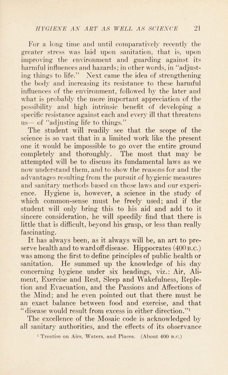 For a long time and until comparatively recently the greater stress was laid upon sanitation, that is, upon improving the environment and guarding against its harmful influences and hazards; in other words, in “adjust- ing things to life.” Next came the idea of strengthening the body and increasing its resistance to these harmful influences of the environment, followed bv the later and what is probably the more important appreciation of the possibility and high intrinsic benefit of developing a specific resistance against each and every ill that threatens us— of “adjusting life to things.” The student will readily see that the scope of the science is so vast that in a limited work like the present one it would be impossible to go over the entire ground completely and thoroughly. The most that may be attempted will be to discuss its fundamental laws as we now understand them, and to show the reasons for and the advantages resulting from the pursuit of hygienic measures and sanitary methods based on those laws and our experi- ence. Hygiene is, however, a science in the study of which common-sense must be freely used; and if the student will only bring this to his aid and add to it sincere consideration, he will speedily find that there is little that is difficult, beyond his grasp, or less than really fascinating. It has always been, as it always will be, an art to pre- serve health and to ward off disease. Hippocrates (400 b.c.) was among the first to define principles of public health or sanitation. He summed up the knowledge of his day concerning hygiene under six headings, viz.: Air, Ali- ment, Exercise and Rest, Sleep and Wakefulness, Reple- tion and Evacuation, and the Passions and Affections of the Mind; and he even pointed out that there must be an exact balance between food and exercise, and that “disease would result from excess in either direction.”1 The excellence of the Mosaic code is acknowledged by all sanitary authorities, and the effects of its observance 1 Treatise on Airs, Waters, and Places. (About 400 b.c.)