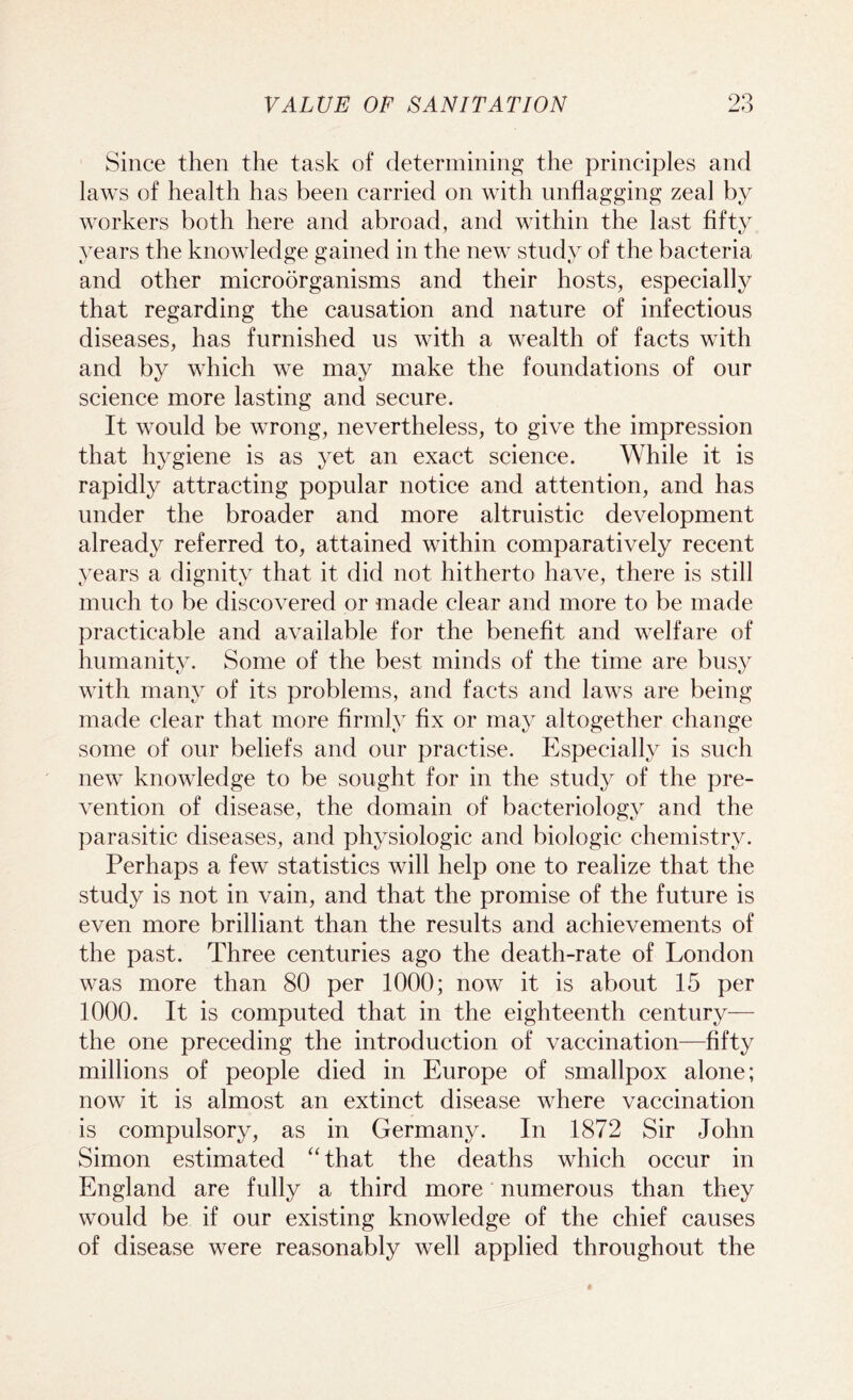 VALVE OF SANITATION 9Q ±jO Since then the task of determining the principles and laws of health has been carried on with unflagging zeal by workers both here and abroad, and within the last fifty years the knowledge gained in the new study of the bacteria and other microorganisms and their hosts, especially that regarding the causation and nature of infectious diseases, has furnished us with a wealth of facts with and by which we may make the foundations of our science more lasting and secure. It would be wrong, nevertheless, to give the impression that hygiene is as yet an exact science. While it is rapidly attracting popular notice and attention, and has under the broader and more altruistic development already referred to, attained within comparatively recent years a dignity that it did not hitherto have, there is still much to be discovered or made clear and more to be made practicable and available for the benefit and welfare of humanity. Some of the best minds of the time are busy with many of its problems, and facts and laws are being made clear that more firmly fix or may altogether change some of our beliefs and our practise. Especially is such new knowledge to be sought for in the study of the pre- vention of disease, the domain of bacteriology and the parasitic diseases, and physiologic and biologic chemistry. Perhaps a few statistics will help one to realize that the study is not in vain, and that the promise of the future is even more brilliant than the results and achievements of the past. Three centuries ago the death-rate of London was more than 80 per 1000; now it is about 15 per 1000. It is computed that in the eighteenth century— the one preceding the introduction of vaccination—fifty millions of people died in Europe of smallpox alone; now it is almost an extinct disease where vaccination is compulsory, as in Germany. In 1872 Sir John Simon estimated “that the deaths which occur in England are fully a third more numerous than they would be if our existing knowledge of the chief causes of disease were reasonably well applied throughout the