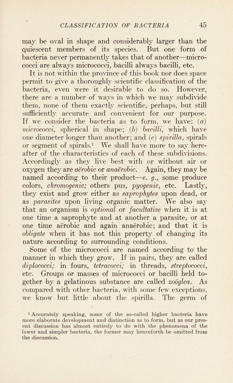 may be oval in shape and considerably larger than the quiescent members of its species. But one form of bacteria never permanently takes that of another—micro- cocci are always micrococci, bacilli always bacilli, etc. It is not within the province of this book nor does space permit to give a thoroughly scientific classification of the bacteria, even were it desirable to do so. However, there are a number of ways in which we may subdivide them, none of them exactly scientific, perhaps, but still sufficiently accurate and convenient for our purpose. If we consider the bacteria as to form, we have: (a) micrococci, spherical in shape; (b) bacilli, which have one diameter longer than another; and (c) spirilla, spirals or segment of spirals.1 We shall have more to say here- after of the characteristics of each of these subdivisions. Accordingly as they live best with or without air or oxygen they are aerobic or anaerobic. Again, they may be named according to their product—e. g., some produce colors, chromogenic; others pus, pyogenic, etc. Lastly, they exist and grow either as saprophytes upon dead, or as parasites upon living organic matter. We also say that an organism is optional or facultative when it is at one time a saprophyte and at another a parasite, or at one time aerobic and again anaerobic; and that it is obligate when it has not this property of changing its nature according to surrounding conditions. Some of the micrococci are named according to the manner in which they grow. If in pairs, they are called diplococci; in fours, tetracocci; in threads, streptococci, etc. Groups or masses of micrococci or bacilli held to- gether by a gelatinous substance are called zooglea. As compared with other bacteria, with some few exceptions, we know but little about the spirilla. The germ of 1 Accurately speaking, some of the so-called higher bacteria have more elaborate development and distinction as to form, but as our pres- ent discussion has almost entirely to do with the phenomena of the lower and simpler bacteria, the former may henceforth be omitted from the discussion.