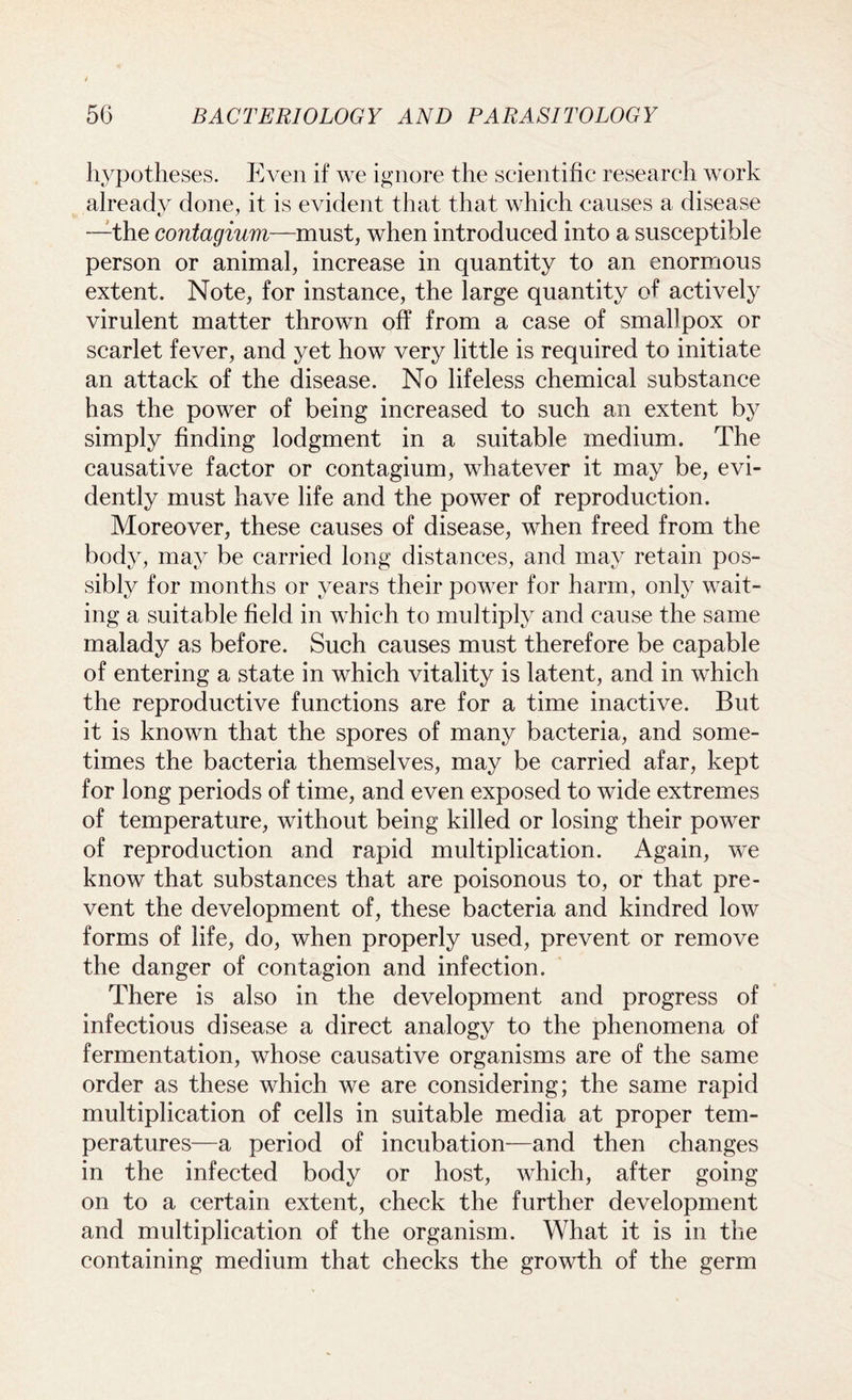 hypotheses. Even if we ignore the scientific research work already done, it is evident that that which causes a disease —the contagium—must, when introduced into a susceptible person or animal, increase in quantity to an enormous extent. Note, for instance, the large quantity of actively virulent matter thrown off from a case of smallpox or scarlet fever, and yet how very little is required to initiate an attack of the disease. No lifeless chemical substance has the power of being increased to such an extent by simply finding lodgment in a suitable medium. The causative factor or contagium, whatever it may be, evi- dently must have life and the power of reproduction. Moreover, these causes of disease, when freed from the body, may be carried long distances, and may retain pos- sibly for months or years their power for harm, only wait- ing a suitable field in which to multiply and cause the same malady as before. Such causes must therefore be capable of entering a state in which vitality is latent, and in which the reproductive functions are for a time inactive. But it is known that the spores of many bacteria, and some- times the bacteria themselves, may be carried afar, kept for long periods of time, and even exposed to wide extremes of temperature, without being killed or losing their power of reproduction and rapid multiplication. Again, we know that substances that are poisonous to, or that pre- vent the development of, these bacteria and kindred low forms of life, do, when properly used, prevent or remove the danger of contagion and infection. There is also in the development and progress of infectious disease a direct analogy to the phenomena of fermentation, whose causative organisms are of the same order as these which we are considering; the same rapid multiplication of cells in suitable media at proper tem- peratures—a period of incubation—and then changes in the infected body or host, which, after going on to a certain extent, check the further development and multiplication of the organism. What it is in the containing medium that checks the growth of the germ