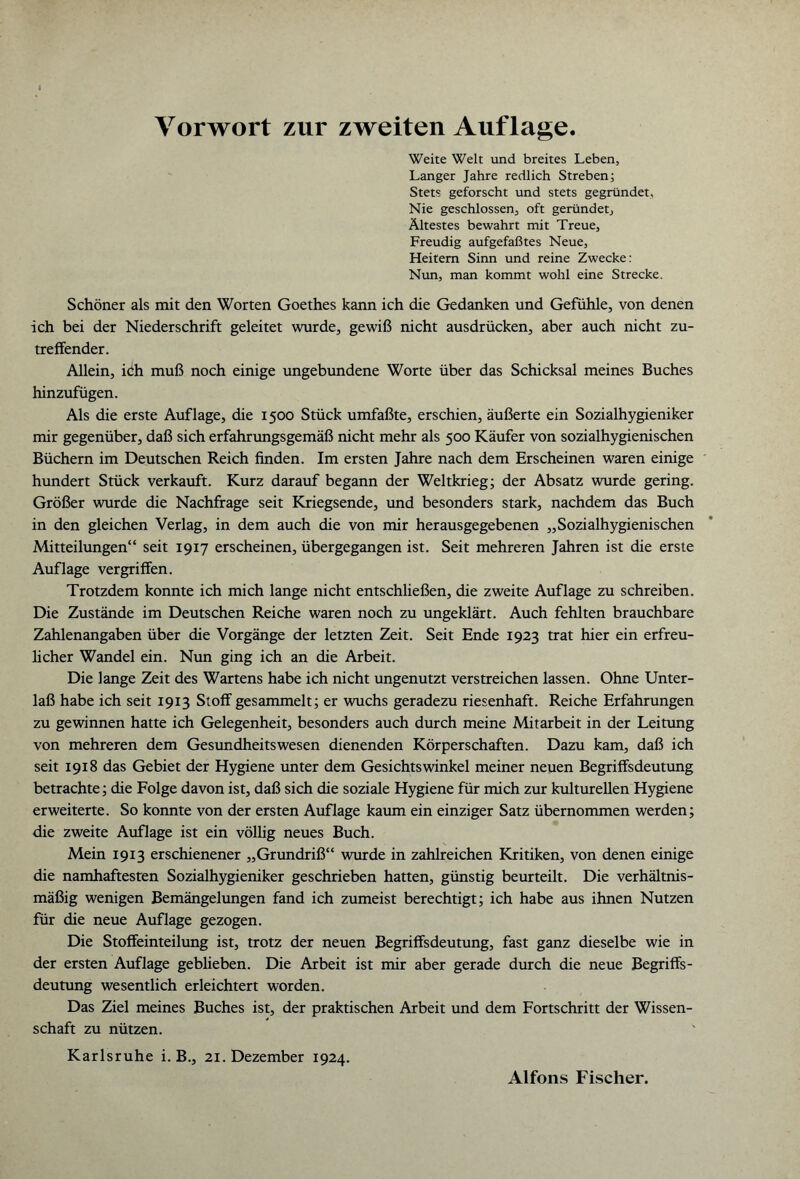 Vorwort zur zweiten Auflage. Weite Welt und breites Leben, Langer Jahre redlich Streben; Stets geforscht und stets gegründet, Nie geschlossen, oft geründet. Ältestes bewahrt mit Treue, Freudig aufgefaßtes Neue, Heitern Sinn und reine Zwecke: Nun, man kommt wohl eine Strecke. Schöner als mit den Worten Goethes kann ich die Gedanken und Gefühle, von denen ich bei der Niederschrift geleitet wurde, gewiß nicht ausdrücken, aber auch nicht zu¬ treffender. Allein, i<ih muß noch einige ungebundene Worte über das Schicksal meines Buches hinzufügen. Als die erste Auflage, die 1500 Stück umfaßte, erschien, äußerte ein Sozialhygieniker mir gegenüber, daß sich erfahrungsgemäß nicht mehr als 500 Käufer von sozialhygienischen Büchern im Deutschen Reich finden. Im ersten Jahre nach dem Erscheinen waren einige hundert Stück verkauft. Kurz darauf begann der Weltkrieg; der Absatz wurde gering. Größer wurde die Nachfrage seit Kriegsende, und besonders stark, nachdem das Buch in den gleichen Verlag, in dem auch die von mir herausgegebenen „Sozialhygienischen Mitteilungen“ seit 1917 erscheinen, übergegangen ist. Seit mehreren Jahren ist die erste Auflage vergriffen. Trotzdem konnte ich mich lange nicht entschließen, die zweite Auflage zu schreiben. Die Zustände im Deutschen Reiche waren noch zu ungeklärt. Auch fehlten brauchbare Zahlenangaben über die Vorgänge der letzten Zeit. Seit Ende 1923 trat hier ein erfreu¬ licher Wandel ein. Nun ging ich an die Arbeit. Die lange Zeit des Wartens habe ich nicht ungenutzt verstreichen lassen. Ohne Unter¬ laß habe ich seit 1913 Stoff gesammelt; er wuchs geradezu riesenhaft. Reiche Erfahrungen zu gewinnen hatte ich Gelegenheit, besonders auch durch meine Mitarbeit in der Leitung von mehreren dem Gesundheitswesen dienenden Körperschaften. Dazu kam, daß ich seit 1918 das Gebiet der Hygiene unter dem Gesichtswinkel meiner neuen Begriffsdeutung betrachte; die Folge davon ist, daß sich die soziale Hygiene für mich zur kulturellen Hygiene erweiterte. So konnte von der ersten Auflage kaum ein einziger Satz übernommen werden; die zweite Auflage ist ein völlig neues Buch. Mein 1913 erschienener „Grundriß“ wurde in zahlreichen Kritiken, von denen einige die namhaftesten Sozialhygieniker geschrieben hatten, günstig beurteilt. Die verhältnis¬ mäßig wenigen Bemängelungen fand ich zumeist berechtigt; ich habe aus ihnen Nutzen für die neue Auflage gezogen. Die Stoffeinteilung ist, trotz der neuen Begriffsdeutung, fast ganz dieselbe wie in der ersten Auflage geblieben. Die Arbeit ist mir aber gerade durch die neue Begriffs- deutung wesentlich erleichtert worden. Das Ziel meines Buches ist, der praktischen Arbeit und dem Fortschritt der Wissen¬ schaft zu nützen. Karlsruhe i. B., 21. Dezember 1924. Alfons Fischer.